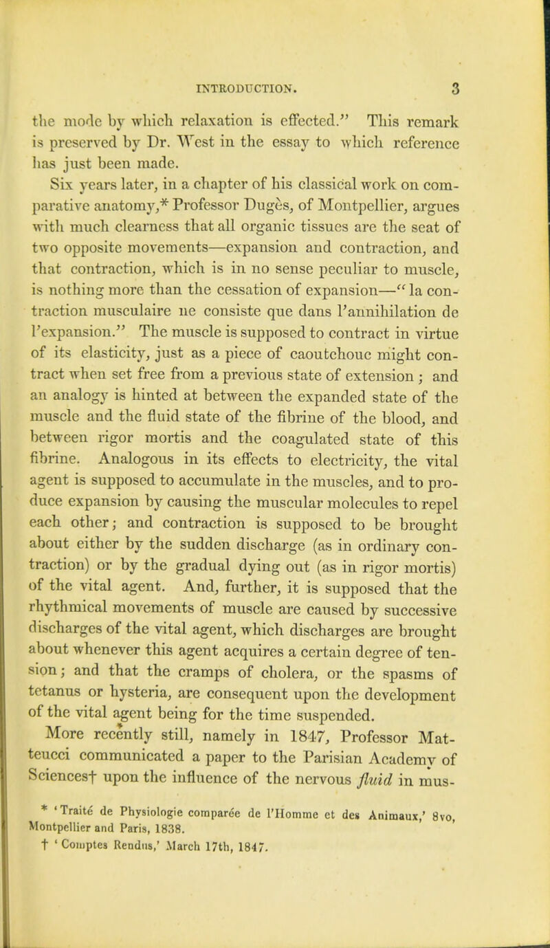 the mode by which relaxation is effected. This remark is preserved by Dr. West in the essay to which reference lias just been made. Six years later, in a chapter of his classical work on com- parative anatomy,* Professor Duges, of Montpellier, argues with much clearness that all organic tissues are the seat of two opposite movements—expansion and contraction, and that contraction, which is in no sense peculiar to muscle, is nothing more than the cessation of expansion— la con- traction musculaire ne consiste que dans rannihilation de Pexpansion. The muscle is supposed to contract in virtue of its elasticity, just as a piece of caoutchouc might con- tract when set free from a previous state of extension ; and an analogy is hinted at between the expanded state of the muscle and the fluid state of the fibrine of the blood, and between rigor mortis and the coagulated state of this fibrine. Analogous in its effects to electricity, the vital agent is supposed to accumulate in the muscles, and to pro- duce expansion by causing the muscular molecules to repel each other; and contraction is supposed to be brought about either by the sudden discharge (as in ordinary con- traction) or by the gradual dying out (as in rigor mortis) of the vital agent. And, further, it is supposed that the rhythmical movements of muscle are caused by successive discharges of the vital agent, which discharges are brought about whenever this agent acquires a certain degree of ten- sion; and that the cramps of cholera, or the spasms of tetanus or hysteria, are consequent upon the development of the vital agent being for the time suspended. More recently still, namely in 1847, Professor Mat- teucci communicated a paper to the Parisian Academy of Sciencesf upon the influence of the nervous fluid in mus- * 'Traite de Physiologie coroparee de l'Hotnme et des Animaux,' 8vo, Montpellier and Paris, 1838. t 'Comptes Rendus,' March 17th, 1847.