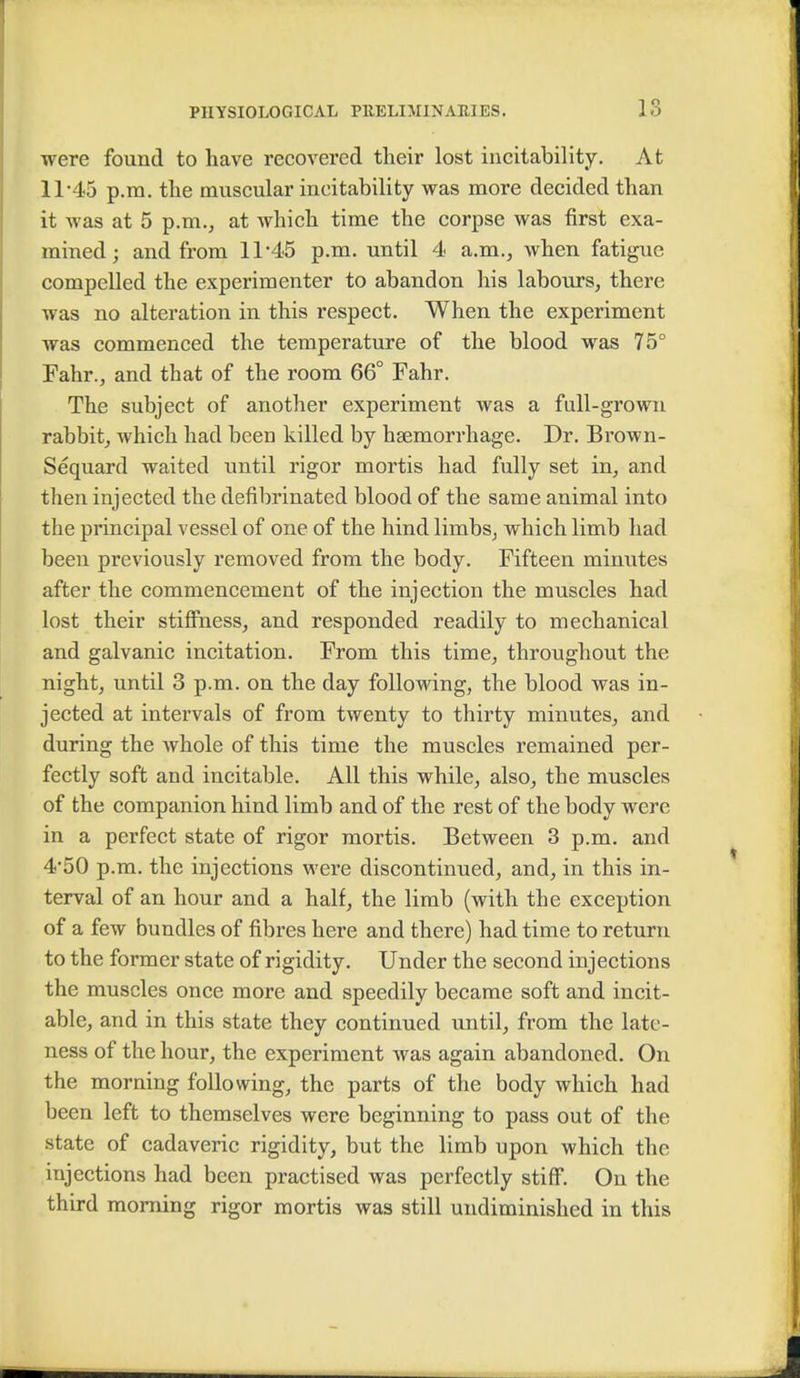 were found to have recovered their lost instability. At 11*45 p.m. the muscular ineitability was more decided than it was at 5 p.m., at which time the corpse was first exa- mined; and from 11*45 p.m. until 4 a.m., when fatigue compelled the experimenter to abandon his labours, there was no alteration in this respect. When the experiment was commenced the temperature of the blood was 75° Fahr., and that of the room 66° Fahr. The subject of another experiment was a full-grown rabbit, which had been killed by haemorrhage. Dr. Brown- Sequard waited until rigor mortis had fully set in, and then injected the defibrinated blood of the same animal into the principal vessel of one of the hind limbs, which limb had been previously removed from the body. Fifteen minutes after the commencement of the injection the muscles had lost their stiffness, and responded readily to mechanical and galvanic incitation. From this time, throughout the night, until 3 p.m. on the day following, the blood was in- jected at intervals of from twenty to thirty minutes, and during the whole of this time the muscles remained per- fectly soft and incitable. All this while, also, the muscles of the companion hind limb and of the rest of the body were in a perfect state of rigor mortis. Between 3 p.m. and 4*50 p.m. the injections were discontinued, and, in this in- terval of an hour and a half, the limb (with the exception of a few bundles of fibres here and there) had time to return to the former state of rigidity. Under the second injections the muscles once more and speedily became soft and incit- able, and in this state they continued until, from the late- ness of the hour, the experiment was again abandoned. On the morning following, the parts of the body which had been left to themselves were beginning to pass out of the state of cadaveric rigidity, but the limb upon which the injections had been practised was perfectly stiff. On the third morning rigor mortis was still undiminished in this