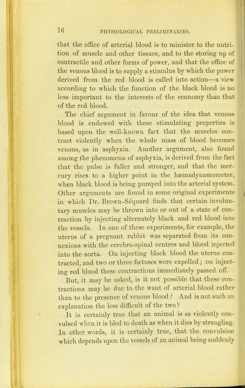 that the office of arterial blood is to minister to the nutri- tion of muscle and other tissues, and to the storing up of contractile and other forms of power, and that the office of the venous blood is to supply a stimulus by which the power derived from the red blood is called into action—a view according to which the function of the black blood is no less important to the interests of the economy than that of the red blood. The chief argument in favour of the idea that venous blood is endowed with these stimulating properties is based upon the well-known fact that the muscles con- tract violently when the whole mass of blood becomes venous, as in asphyxia. Another argument, also found among the phenomena of asphyxia, is derived from the fact that the pulse is fuller and stronger, and that the mer- cury rises to a higher point in the hsemadynamometer, when black blood is being pumped into the arterial system. Other arguments are found in some original experiments in which Dr. Brown-Sequard finds that certain involun- tary muscles may be thrown into or out of a state of con- traction by injecting alternately black and red blood into the vessels. In one of these experiments, for example, the uterus of a pregnant rabbit was separated from its con- nexions with the cerebro-spinal centres and blood injected into the aorta. On injecting black blood the uterus con- tracted, and two or three foetuses were expelled; on inject- ing red blood these contractions immediately passed off. But, it may be asked, is it not possible that these con- tractions may be due to the want of arterial blood rather than to the presence of venous blood ? And is not such an explanation the less difficult of the two ? It is certainly true that an animal is as violently con- vulsed when it is bled to death as when it dies by strangling. In other words, it is certainly true, that the convulsion which depends upon the vessels of an animal being suddenly