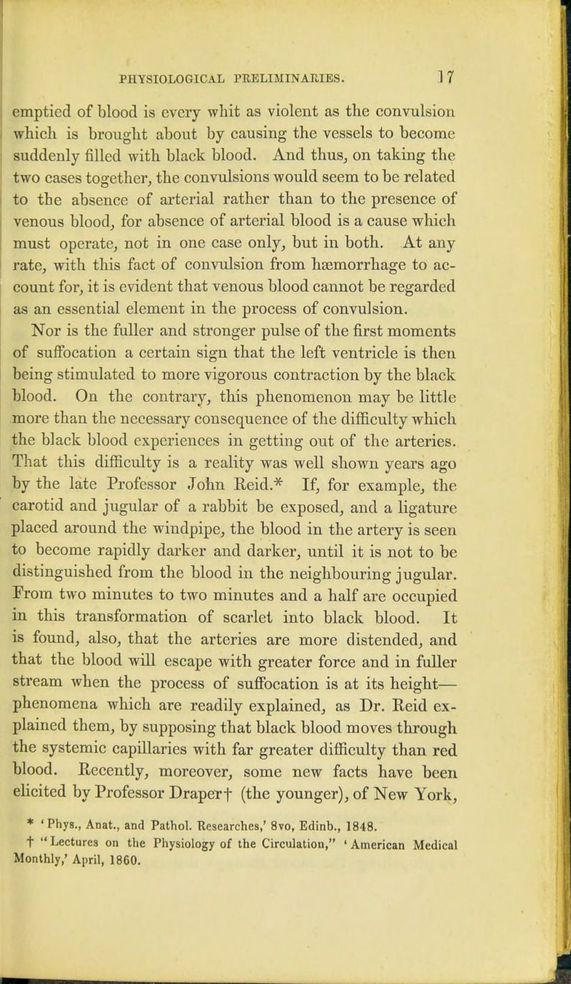 emptied of blood is every whit as violent as the convulsion which is brought about by causing the vessels to become suddenly filled with black blood. And thus, on taking the two cases together, the convulsions would seem to be related to the absence of arterial rather than to the presence of venous blood, for absence of arterial blood is a cause which must operate, not in one case only, but in both. At any rate, with this fact of convulsion from haemorrhage to ac- count for, it is evident that venous blood cannot be regarded as an essential element in the process of convulsion. Nor is the fuller and stronger pulse of the first moments of suffocation a certain sign that the left ventricle is then being stimulated to more vigorous contraction by the black blood. On the contrary, this phenomenon may be little more than the necessary consequence of the difficulty which the black blood experiences in getting out of the arteries. That this difficulty is a reality was well shown years ago by the late Professor John Reid.* If, for example, the carotid and jugular of a rabbit be exposed, and a ligature placed around the windpipe, the blood in the artery is seen to become rapidly darker and darker, until it is not to be distinguished from the blood in the neighbouring jugular. From two minutes to two minutes and a half are occupied in this transformation of scarlet into black blood. It is found, also, that the arteries are more distended, and that the blood will escape with greater force and in fuller stream when the process of suffocation is at its height— phenomena which are readily explained, as Dr. Reid ex- plained them, by supposing that black blood moves through the systemic capillaries with far greater difficulty than red blood. Recently, moreover, some new facts have been elicited by Professor Draperf (the younger), of New York, * 'Phys., Anat., and Pathol. Researches,' 8vo, Edinb., 1848. t Lectures on the Physiology of the Circulation, ' American Medical Monthly,' April, 1860.