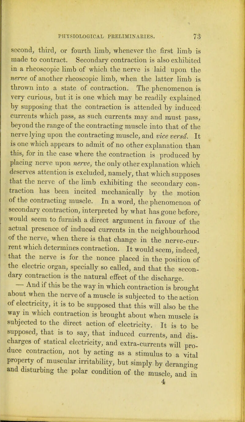 second, third, or fourth limb, whenever the first limb is made to contract. Secondary contraction is also exhibited in a rheoscopic limb of which the nerve is laid upon the nerve of another rheoscopic limb, when the latter limb is thrown into a state of contraction. The phenomenon is very curious, but it is one which may be readily explained by supposing that the contraction is attended by induced currents which pass, as such currents may and must pass, beyond the range of the contracting muscle into that of the nerve lying upon the contracting muscle, and vice versa. It is one which appears to admit of no other explanation than this, for in the case where the contraction is produced by placing nerve upon nerve, the only other explanation which deserves attention is excluded, namely, that which supposes that the nerve of the limb exhibiting the secondary con- traction has been incited mechanically by the motion of the contracting muscle. In a word, the phenomenon of secondary contraction, interpreted by what has gone before, would seem to furnish a direct argument in favour of the actual presence of induced currents in the neighbourhood of the nerve, when there is that change in the nerve-cur- rent which determines contraction. It would seem, indeed, that the nerve is for the nonce placed in the position of the electric organ, specially so called, and that the secon- dary contraction is the natural effect of the discharge. And if this be the way in which contraction is brought about when the nerve of a muscle is subjected to the action of electricity, it is to be supposed that this will also be the way in which contraction is brought about when muscle is subjected to the direct action of electricity. It is to be supposed, that is to say, that induced currents, and dis- charges of statical electricity, and extra-currents will pro- duce contraction, not by acting as a stimulus to a vital property of muscular irritability, but simply by deran-in- and disturbing the polar condition of the muscle, and in 4