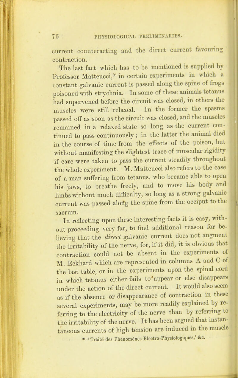 current counteracting and the direct current favouring contraction. The last fact which has to he mentioned is supplied hy Professor Matteucci,* in certain experiments in which a c onstant galvanic current is passed along the spine of frogs poisoned with strychnia. In some of these animals tetanus had supervened before the circuit was closed, in others the muscles were still relaxed. In the former the spasms passed off as soon as the circuit was closed, and the muscles remained in a relaxed state so long as the current con- tinued to pass continuously; in the latter the animal died in the course of time from the effects of the poison, but without manifesting the slightest trace of muscular rigidity if care were taken to pass the current steadily throughout the whole experiment. M. Matteucci also refers to the case of a man suffering from tetanus, who became able to open his jaws, to breathe freely, and to move his body and limbs without much difficulty, so long as a strong galvanic current was passed alortg the spine from the occiput to the sacrum. In reflecting upon these interesting facts it is easy, with- out proceeding very far, to find additional reason for be- lieving that the direct galvanic current does not augment the irritability of the nerve, for, if it did, it is obvious that contraction could not be absent in the experiments of M. Eckhard which are represented in columns A aud C of the last table, or in the experiments upon the spinal cord in which tetanus either fails to'appear or else disappears under the action of the direct current. It would also seem as if the absence or disappearance of contraction in these several experiments, may be more readily explained by re- ferring to the electricity of the nerve than by referring to the irritability of the nerve. It has been argued that instan- taneous currents of high tension are induced in the muscle * ' Traite des Phenomenes Electro-Physiologiques,' &c.