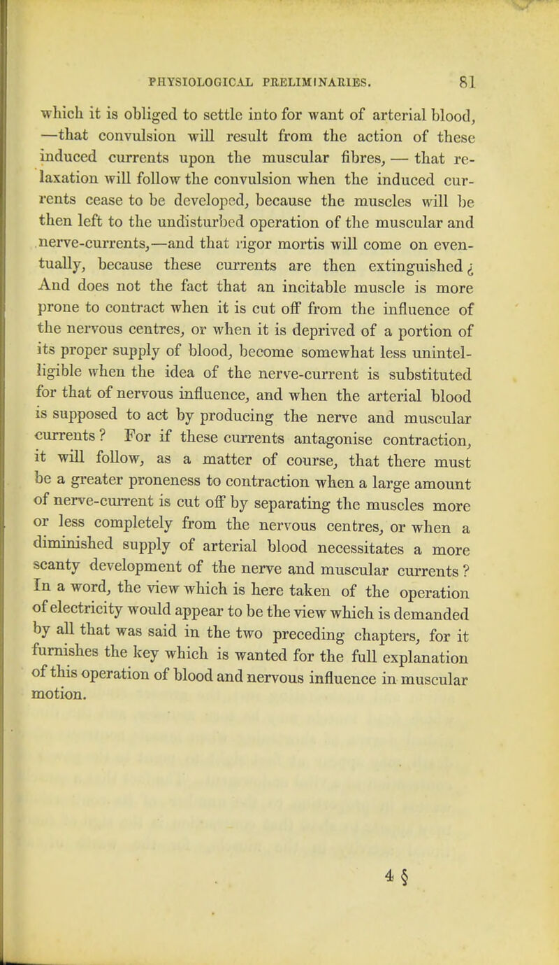 which it is obliged to settle into for want of arterial blood, —that convulsion will result from the action of these induced currents upon the muscular fibres, — that re- laxation will follow the convulsion when the induced cur- rents cease to be developed, because the muscles will be then left to the undisturbed operation of the muscular and nerve-currents,—and that rigor mortis will come on even- tually, because these currents are then extinguished i And does not the fact that an incitable muscle is more prone to contract when it is cut off from the influence of the nervous centres, or when it is deprived of a portion of its proper supply of blood, become somewhat less unintel- ligible when the idea of the nerve-current is substituted for that of nervous influence, and when the arterial blood is supposed to act by producing the nerve and muscular currents ? For if these currents antagonise contraction, it will follow, as a matter of course, that there must be a greater proneness to contraction when a large amount of nerve-current is cut off by separating the muscles more or less completely from the nervous centres, or when a diminished supply of arterial blood necessitates a more scanty development of the nerve and muscular currents ? In a word, the view which is here taken of the operation of electricity would appear to be the view which is demanded by all that was said in the two preceding chapters, for it furnishes the key which is wanted for the full explanation of this operation of blood and nervous influence in muscular motion. 4 §