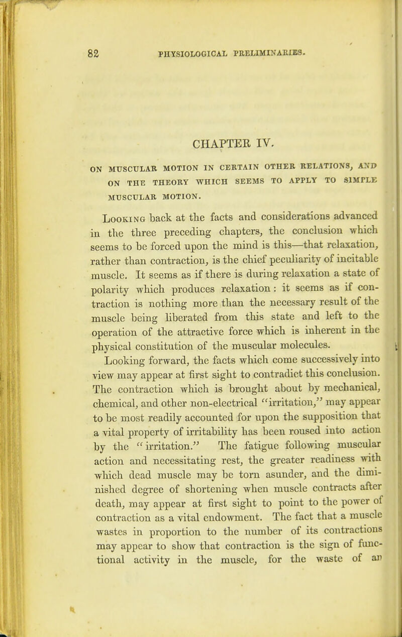 CHAPTER IV. t ON MUSCULAR MOTION IN CERTAIN OTHER RELATIONS, AND ON THE THEORY WHICH SEEMS TO APPLY TO SIMPLE MUSCULAR MOTION. Looking back at the facts and considerations advanced in the three preceding chapters, the conclusion which seems to be forced upon the mind is this—that relaxation, rather than contraction, is the chief peculiarity of incitable muscle. It seems as if there is during relaxation a state of polarity which produces relaxation: it seems as if con- traction is nothing more than the necessary result of the muscle being liberated from this state and left to the operation of the attractive force which is inherent in the physical constitution of the muscular molecules. Looking forward, the facts which come successively into view may appear at first sight to contradict this conclusion. The contraction which is brought about by mechanical, chemical, and other non-electrical irritation, may appear to be most readily accounted for upon the supposition that a vital property of irritability has been roused into action by the irritation. The fatigue following muscular action and necessitating rest, the greater readiness with which dead muscle may be torn asunder, and the dimi- nished degree of shortening when muscle contracts after death, may appear at first sight to point to the power of contraction as a vital endowment. The fact that a muscle wastes in proportion to the number of its contractions may appear to show that contraction is the sign of func- tional activity in the muscle, for the waste of an