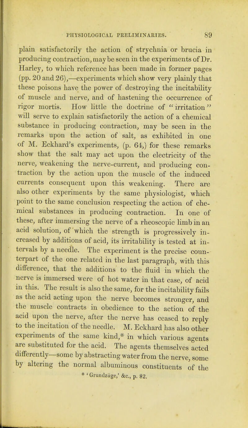 plain satisfactorily the action of strychnia or brucia in producing contraction, maybe seen in the experiments of Dr. Harley, to which reference has been made in former pages (pp. 20 and 26),—experiments which show very plainly that these poisons have the power of destroying the incitability of muscle and nerve, and of hastening the occurrence of rigor mortis. How little the doctrine of  irritation  will serve to explain satisfactorily the action of a chemical substance in producing contraction, may be seen in the remarks upon the action of salt, as exhibited in one of M. Eckhard's experiments, (p. 64,) for these remarks show that the salt may act upon the electricity of the nerve, weakening the nerve-current, and producing con- traction by the action upon the muscle of the induced currents consequent upon this weakening. There are also other experiments by the same physiologist, which point to the same conclusion respecting the action of che- mical substances in producing contraction. In one of these, after immersing the nerve of a rheoscopic limb in an acid solution, of which the strength is progressively in- creased by additions of acid, its irritability is tested at in- tervals by a needle. The experiment is the precise coun- terpart of the one related in the last paragraph, with this difference, that the additions to the fluid in which the nerve is immersed were of hot water in that case, of acid in this. The result is also the same, for the incitability fails as the acid acting upon the nerve becomes stronger, and the muscle contracts in obedience to the action of the acid upon the nerve, after the nerve has ceased to reply to the incitation of the needle. M. Eckhard has also other experiments of the same kind,* in which various agents are substituted for the acid. The agents themselves acted differently—some by abstracting water from the nerve, some by altering the normal albuminous constituents of the * ' Grundziige,' &c, p. 82.