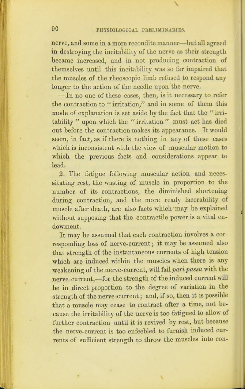 \ 90 PHYSIOLOGICAL PRELIMINARIES. nerve, and some in a more recondite manner—but ail agreed in destroying the incitability of the nerve as their strength became increased, and in not producing contraction of themselves until this incitability was so far impaired that the muscles of the rheoscopic limb refused to respond any longer to the action of the needle upon the nerve. —In no one of these cases, then, is it necessary to refer the contraction to  irritation, and in some of them this mode of explanation is set aside by the fact that the  irri- tability  upon which the  irritation  must act has died out before the contraction makes its appearance. It would seem, in fact, as if there is nothing in any of these cases which is inconsistent with the view of muscular motion to which the previous facts and considerations appear to lead. 2. The fatigue following muscular action and neces- sitating rest, the wasting of muscle in proportion to the number of its contractions, the diminished shortening during contraction, and the more ready lacerability of muscle after death, are also facts which may be explained without supposing that the contractile power is a vital en- dowment. It may be assumed that each contraction involves a cor- responding loss of nerve-current; it may be assumed also that strength of the instantaneous currents of high tension which are induced within the muscles when there is any weakening of the nerve-current, will fail pari passu with the nerve-current,—for the strength of the induced current will be in direct proportion to the degree of variation in the strength of the nerve-current; and, if so, then it is possible that a muscle may cease to contract after a time, not be- cause the irritability of the nerve is too fatigued to allow of further contraction until it is revived by rest, but because the nerve-current is too enfeebled to furnish induced cur- rents of sufficient strength to throw the muscles into con-