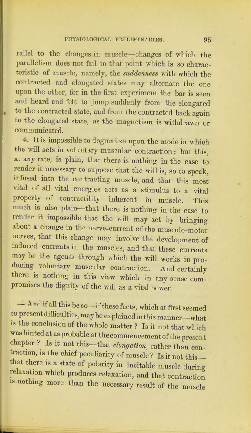 rallel to the changes in muscle—changes of which the parallelism does not fail in that point which is so charac- teristic of muscle, namely, the suddenness with which the contracted and elongated states may alternate the one upon the other, for in the first experiment the bar is seen and heard and felt to jump suddenly from the elongated to the contracted state, aud from the contracted back again to the elongated state, as the magnetism is withdrawn or communicated. 4. It is impossible to dogmatize upon the mode in which the will acts in voluntary muscular contraction; but this, at any rate, is plain, that there is nothing in the case to render it necessary to suppose that the will is, so to speak, infused into the contracting muscle, and that this most vital of all vital energies acts as a stimulus to a vital property of contractility inherent in muscle. This much is also plain—that there is nothing in the case to render it impossible that the will may act by bringing about a change in the nerve-current of the musculo-motor nerves, that this change may involve the development of induced currents in the muscles, and that these currents may be the agents through which the will works in pro- ducing voluntary muscular contraction. And certainly there is nothing in this view which in any sense com- promises the dignity of the will as a vital power. — And if aU this be so—if these facts, which at first seemed to presentdifficulties,maybe explained in this manner—what is the conclusion of the whole matter ? Is it not that which was hinted at as probable at the commencement of the present chapter ? Is it not this—that elongation, rather than con- traction, is the chief peculiarity of muscle ? Is it not this— that there is a state of polarity in incitable muscle during relaxation which produces relaxation, and that contraction is nothing more than the necessary result of the muscle