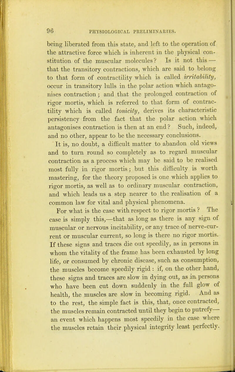 being liberated from this state, and left to the operation of the attractive force which is inherent in the physical con- stitution of the muscular molecules ? Is it not this — that the transitory contractions, which are said to belong to that form of contractility which is called irritability, occur in transitory lulls in the polar action which antago- nises contraction; and that the prolonged contraction of rigor mortis, which is referred to that form of contrac- tility which is called tonicity, derives its characteristic persistency from the fact that the polar action which antagonises contraction is then at an end ? Such, indeed, and no other, appear to be the necessary conclusions. It is, no doubt, a difficult matter to abandon old views and to turn round so completely as to regard muscular contraction as a process which may be said to be realised most fully in rigor mortis; but this difficulty is worth mastering, for the theory proposed is one which applies to rigor mortis, as well as to ordinary muscular contraction, and which leads us a step nearer to the realisation of a common law for vital and physical phenomena. For what is the case with respect to rigor mortis ? The case is simply this,—that as long as there is any sign of muscular or nervous incitability, or any trace of nerve-cur- rent or muscular current, so long is there no rigor mortis. If these signs and traces die out speedily, as in persons in whom the vitality of the frame has been exhausted by long life, or consumed by chronic disease, such as consumption, the muscles become speedily rigid : if, on the other hand, these signs and traces are slow in dying out, as in persons who have been cut down suddenly in the full glow of health, the muscles are slow in becoming rigid. And as to the rest, the simple fact is this, that, once contracted, the muscles remain contracted until they begin to putrefy— an event which happens most speedily in the case where the muscles retain their physical integrity least perfectly.