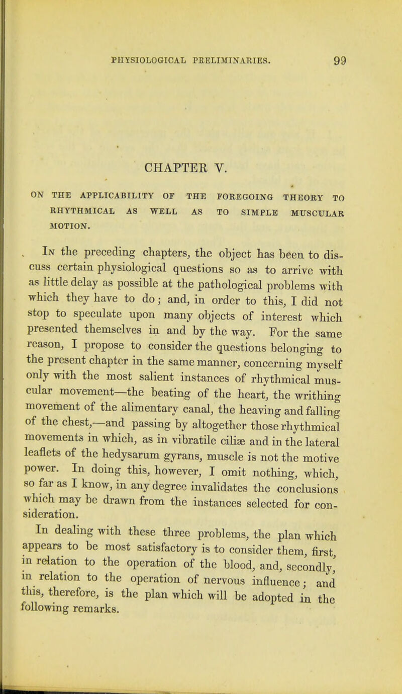 CHAPTEE V. ON THE APPLICABILITY OF THE FOREGOING THEORY TO RHYTHMICAL AS WELL AS TO SIMPLE MUSCULAR MOTION. . In the preceding chapters, the object has been to dis- cuss certain physiological questions so as to arrive with as little delay as possible at the pathological problems with which they have to do; and, in order to this, I did not stop to speculate upon many objects of interest which presented themselves in and by the way. For the same reason, I propose to consider the questions belonging to the present chapter in the same manner, concerning myself only with the most salient instances of rhythmical mus- cular movement—the beating of the heart, the writhing movement of the alimentary canal, the heaving and falling of the chest,—and passing by altogether those rhythmical movements in which, as in vibratile ciliEe and in the lateral leaflets of the hedysarum gyrans, muscle is not the motive power. In doing this, however, I omit nothing, which, so far as I know, in any degree invalidates the conclusions winch may be drawn from the instances selected for con- sidcration. In dealing with these three problems, the plan which appears to be most satisfactory is to consider them, first in relation to the operation of the blood, and, secondly,' in relation to the operation of nervous influence; and this, therefore, is the plan which will be adopted in the following remarks.