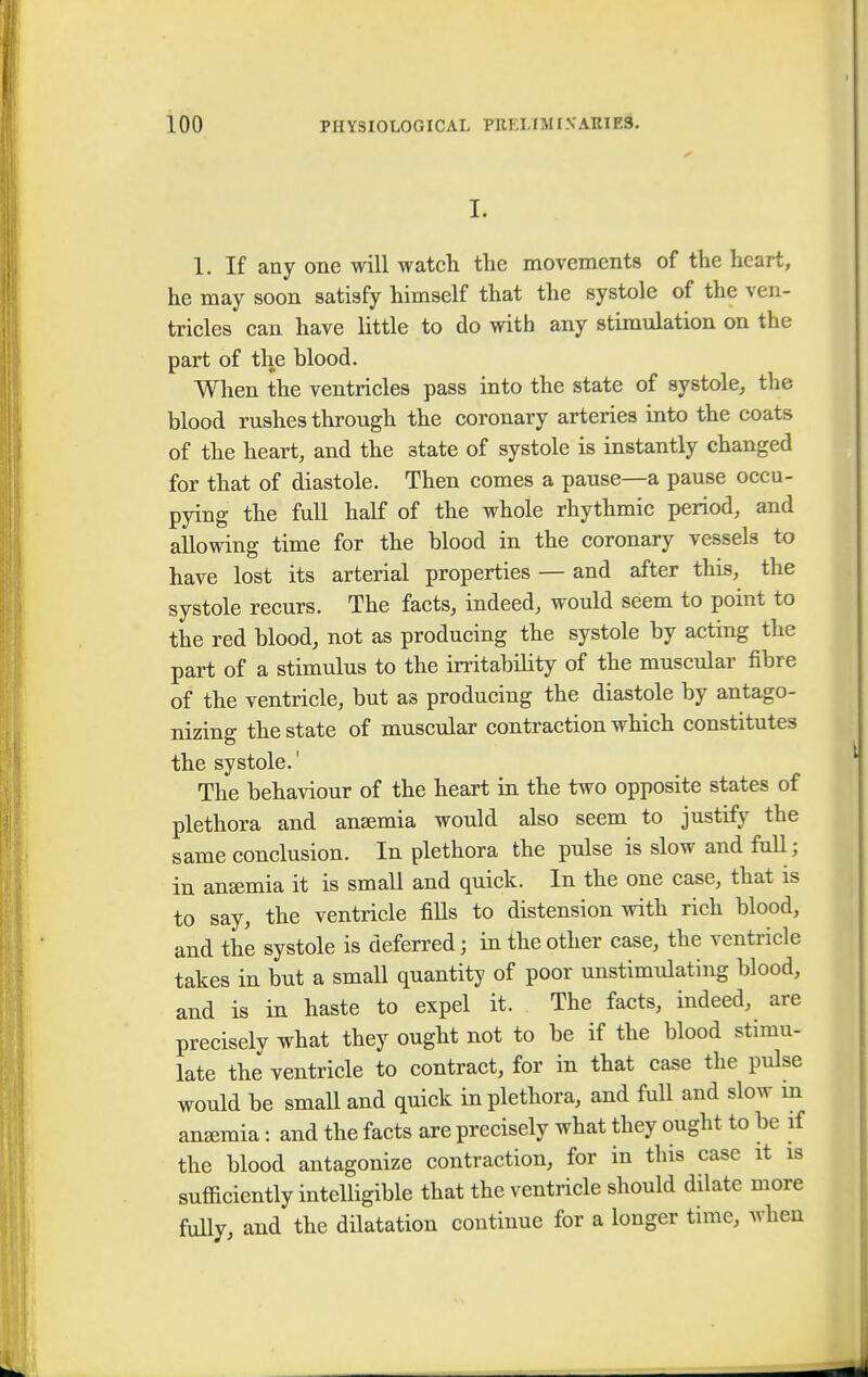 I. 1. If any one will watch the movements of the heart, he may soon satisfy himself that the systole of the ven- tricles can have little to do with any stimulation on the part of the blood. When the ventricles pass into the state of systole, the blood rushes through the coronary arteries into the coats of the heart, and the state of systole is instantly changed for that of diastole. Then comes a pause—a pause occu- pying the full half of the whole rhythmic period, and allowing time for the blood in the coronary vessels to have lost its arterial properties — and after this, the systole recurs. The facts, indeed, would seem to point to the red blood, not as producing the systole by acting the part of a stimulus to the irritability of the muscular fibre of the ventricle, but as producing the diastole by antago- nizing the state of muscular contraction which constitutes the systole.' The behaviour of the heart in the two opposite states of plethora and anasmia would also seem to justify the same conclusion. In plethora the pulse is slow and full; in ansemia it is small and quick. In the one case, that is to say, the ventricle fills to distension with rich blood, and the systole is deferred; in the other case, the ventricle takes in but a small quantity of poor unstimulating blood, and is in haste to expel it. The facts, indeed, are preciselv what they ought not to be if the blood stimu- late the ventricle to contract, for in that case the pulse would be small and quick in plethora, and full and slow in anemia: and the facts are precisely what they ought to be if the blood antagonize contraction, for in this case it is sufficiently intelligible that the ventricle should dilate more fully, and the dilatation continue for a longer time, when