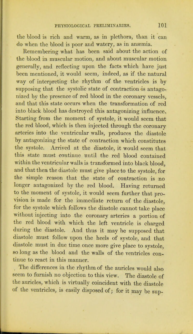 the blood is rich and warm, as in plethora, than it can do when the blood is poor and watery, as in anaemia. Kemembering what has been said about the action of the blood in muscular motion, and about muscular motion generally, and reflecting upon the facts which have just been mentioned, it would seem, indeed, as if the natural way of interpreting the rhythm of the ventricles is by supposing that the systolic state of contraction is antago- nized by the presence of red blood in the coronary vessels, and that this state occurs when the transformation of red into black blood has destroyed this antagonizing influence. Starting from the moment of systole, it would seem that the red blood, which is then injected through the coronary arteries into the ventricular walls, produces the diastole by antagonizing the state of contraction which constitutes the systole. Arrived at the diastole, it would seem that this state must continue until the red blood contained within the ventricular walls is transformed into black blood, and that then the diastole must give place to the systole, for the simple reason that the state of contraction is no longer antagonized by the red blood. Having returned to the moment of systole, it would seem further that pro- vision is made for the immediate return of the diastole, for the systole which follows the diastole cannot take place without injecting into the coronary arteries a portion of the red blood with which the left ventricle is charged during the diastole. And thus it may be supposed that diastole must follow upon the heels of systole, and that diastole must in due time once more give place to systole, so long as the blood and the walls of the ventricles con- tinue to react in this manner. The differences in the rhythm of the auricles would also seem to furnish no objection to this view. The diastole of the auricles, which is virtually coincident with the diastole of the ventricles, is easily disposed of; for it may be sup-