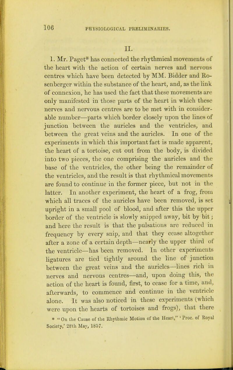 II. 1. Mr. Paget* has connected the rhythmical movements of the heart with the action of certain nerves and nervous centres which have been detected by MM. Bidder and Ro- senberger within the substance of the heart, and, as the link of connexion, he has used the fact that these movements are only manifested in those parts of the heart in which these nerves and nervous centres are to be met with in consider- able number—parts which border closely upon the lines of junction between the auricles and the ventricles, and between the great veins and the auricles. In one of the experiments in which this important fact is made apparent, the heart of a tortoise, cut out from the body, is divided into two pieces, the one comprising the auricles and the base of the ventricles, the other being the remainder of the ventricles, and the result is that rhythmical movements are found to continue in the former piece, but not in the latter. In another experiment, the heart of a frog, from which all traces of the auricles have been removed, is set upright in a small pool of blood, and after this the upper border of the ventricle is slowly snipped away, bit by bit; and here the result is that the pulsations are reduced in frequency by every snip, and that they cease altogether after a zone of a certain depth—nearly the upper third of the ventricle—has been removed. In other experiments ligatures are tied tightly around the line of junction between the great veins and the auricles—lines rich in nerves and nervous centres—and, upon doing this, the action of the heart is found, first, to cease for a time, and. afterwards, to commence and continue in the ventricle alone. It was also noticed in these experiments (which were upon the hearts of tortoises and frogs), that there *  On the Cause of the Rhythmic Motion of the Heart, ' Proc. of Royal Society,' 28th May, 1857.