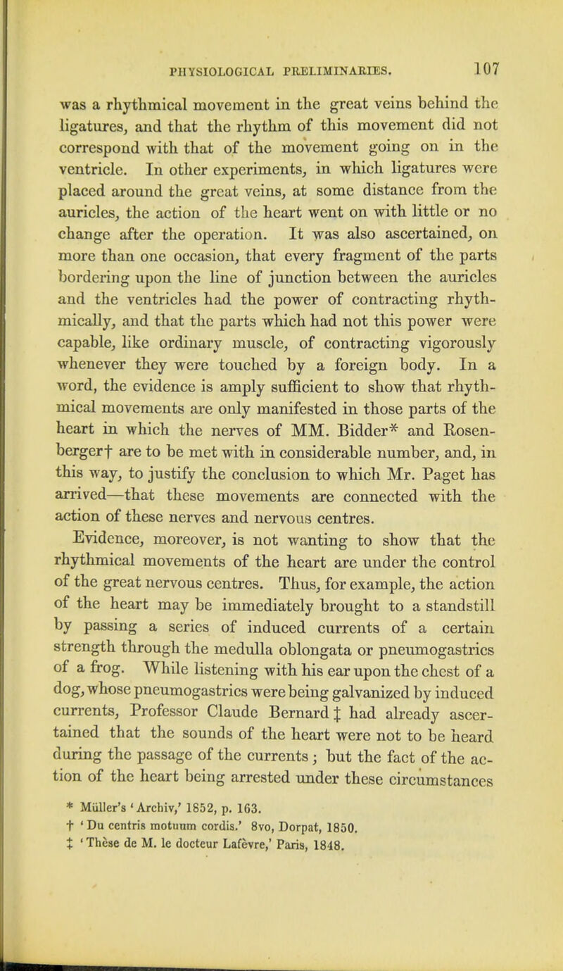 was a rhythmical movement in the great veins behind the ligatures, and that the rhythm of this movement did not correspond with that of the movement going on in the ventricle. In other experiments, in which ligatures were placed around the great veins, at some distance from the auricles, the action of the heart went on with little or no change after the operation. It was also ascertained, on more than one occasion, that every fragment of the parts bordering upon the line of junction between the auricles and the ventricles had the power of contracting rhyth- mically, and that the parts which had not this power were capable, like ordinary muscle, of contracting vigorously whenever they were touched by a foreign body. In a word, the evidence is amply sufficient to show that rhyth- mical movements are only manifested in those parts of the heart in which the nerves of MM. Bidder* and Rosen- bergerf are to be met with in considerable number, and, in this way, to justify the conclusion to which Mr. Paget has arrived—that these movements are connected with the action of these nerves and nervous centres. Evidence, moreover, is not wanting to show that the rhythmical movements of the heart are under the control of the great nervous centres. Thus, for example, the action of the heart may be immediately brought to a standstill by passing a series of induced currents of a certain strength through the medulla oblongata or pneumogastrics of a frog. While listening with his ear upon the chest of a dog, whose pneumogastrics were being galvanized by induced currents, Professor Claude Bernard J had already ascer- tained that the sounds of the heart were not to be heard during the passage of the currents; but the fact of the ac- tion of the heart being arrested under these circumstances * Muller's «Axchiv,' 1852, p. 163. t ' Du centris motunm cordis.' 8vo, Dorpat, 1850. % ' These de M. le docteur Lafevre,' Paris, 1848.