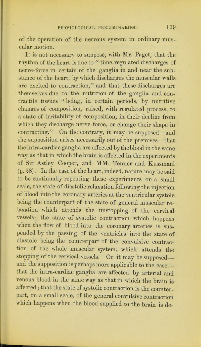 of the operation of the nervous system in ordinary mus- cular motion. It is not necessary to suppose, with Mr. Paget, that the rhythm of the heart is due to  time-regulated discharges of nerve-force in certain of the ganglia in and near the sub- stance of the heart, by which discharges the muscular walls are excited to contraction, and that these discharges are themselves due to the nutrition of the ganglia and con- tractile tissues being, in certain periods, by nutritive changes of composition, raised, with regulated process, to a state of irritability of composition, in their decline from which they discharge nerve-force, or change their shape in contracting. On the contrary, it may be supposed—and the supposition arises necessarily out of the premises—that the intra-cardiac ganglia are affected by theblood in the same way as that in which the brain is affected in the experiments of Sir Astley Cooper, and MM. Tenner and Kussmaul (p. 28). In the case of the heart, indeed, nature may be said to be continually repeating these experiments on a small scale, the state of diastolic relaxation following the injection of blood into the coronary arteries at the ventricular systole being the counterpart of the state of general muscular re- laxation which attends the unstopping of the cervical vessels; the state of systolic contraction which happens when the flow of blood into the coronary arteries is sus- pended by the passing of the ventricles into the state of diastole being the counterpart of the convulsive contrac- tion of the whole muscular system, which attends the stopping of the cervical vessels. Or it may be supposed— and the supposition is perhaps more applicable to the case that the intra-cardiac ganglia are affected by arterial and venous blood in the same way as that in which the brain is affected; that the state of systolic contraction is the counter- part, on a small scale, of the general convulsive contraction which happens when the blood supplied to the brain is de-