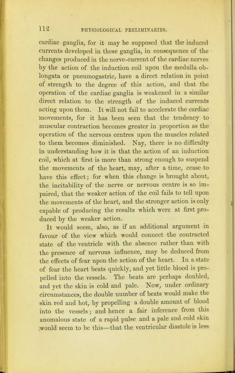 cardiac ganglia, for it may be supposed that the induced currents developed in these ganglia, in consequence of the changes produced in the nerve-current of the cardiac nerves by the action of the induction coil upon the medulla ob- longata or pneumogastric, have a direct relation in point of strength to the degree of this action, and that the operation of the cardiac ganglia is weakened in a similar direct relation to the strength of the induced currents acting upon them. It will not fail to accelerate the cardiac movements, for it has been seen that the tendency to muscular contraction becomes greater in proportion as the operation of the nervous centres upon the muscles related to them becomes diminished. Nay, there is no difficulty in understanding how it is that the action of an induction coil, which at first is more than strong enough to suspend the movements of the heart, may, after a time, cease to have this effect; for when this change is brought about, the incitability of the nerve or nervous centre is so im- paired, that the weaker action of the coil fails to tell upon the movements of the heart, and the stronger action is only capable of producing the results which were at first pro- duced by the weaker action. It would seem, also, as if an additional argument in favour of the view which would connect the contracted state of the ventricle with the absence rather than with the presence of nervous influence, may be deduced from, the effects of fear upon the action of the heart. In a state of fear the heart beats quickly, and yet little blood is pro- pelled into the vessels. The beats are perhaps doubled, and yet the skin is cold and pale. Now, under ordinary circumstances, the double number of beats would make the skin red and hot, by propelling a double amount of blood into the vessels j and hence a fair inference from this anomalous state of a rapid pulse and a pale and cold skm :would seem to be this—that the ventricular diastole is less