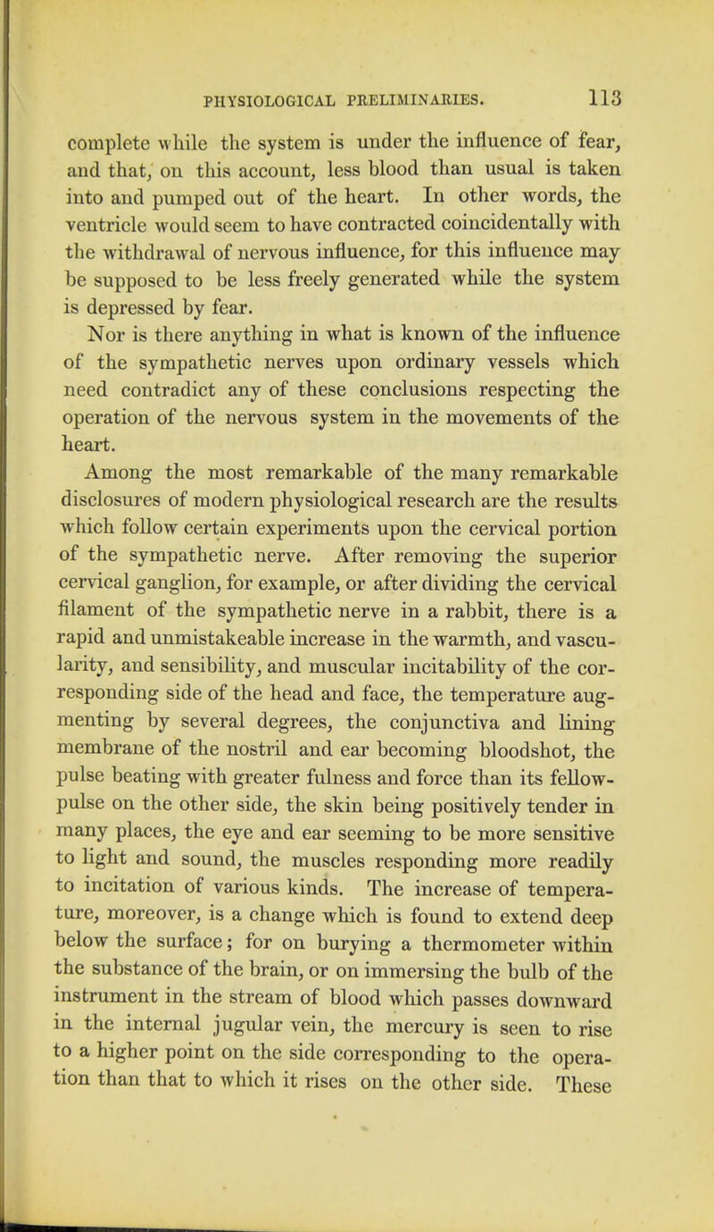 complete while the system is under the influence of fear, and that, on this account, less blood than usual is taken into and pumped out of the heart. In other words, the ventricle would seem to have contracted coincidentally with the withdrawal of nervous influence, for this influence may be supposed to be less freely generated while the system is depressed by fear. Nor is there anything in what is known of the influence of the sympathetic nerves upon ordinary vessels which need contradict any of these conclusions respecting the operation of the nervous system in the movements of the heart. Among the most remarkable of the many remarkable disclosures of modern physiological research are the results which follow certain experiments upon the cervical portion of the sympathetic nerve. After removing the superior cervical ganglion, for example, or after dividing the cervical filament of the sympathetic nerve in a rabbit, there is a rapid and unmistakeable increase in the warmth, and vascu- larity, and sensibility, and muscular incitability of the cor- responding side of the head and face, the temperature aug- menting by several degrees, the conjunctiva and lining membrane of the nostril and ear becoming bloodshot, the pulse beating with greater fulness and force than its fellow- pulse on the other side, the skin being positively tender in many places, the eye and ear seeming to be more sensitive to light and sound, the muscles responding more readily to incitation of various kinds. The increase of tempera- ture, moreover, is a change which is found to extend deep below the surface; for on burying a thermometer within the substance of the brain, or on immersing the bulb of the instrument in the stream of blood which passes downward in the internal jugular vein, the mercury is seen to rise to a higher point on the side corresponding to the opera- tion than that to which it rises on the other side. These