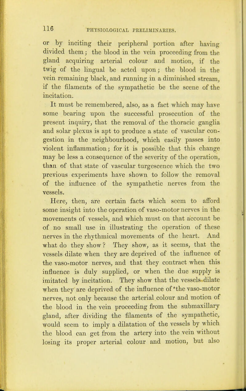 or by inciting their peripheral portion after having divided them; the blood in the vein proceeding from the gland acquiring arterial colour and motion, if the twig of the lingual be acted upon; the blood in the vein remaining black, and running in a diminished stream, if the filaments of the sympathetic be the scene of the incitation. It must be remembered, also, as a fact which may have some bearing upon the successful prosecution of the present inquiry, that the removal of the thoracic ganglia and solar plexus is apt to produce a state of vascular con- gestion in the neighbourhood, which easily passes into violent inflammation; for it is possible that this change may be less a consequence of the severity of the operation, than of that state of vascular turgescence which the two previous experiments have shown to follow the removal of the influence of the sympathetic nerves from the vessels. Here, then, are certain facts which seem to afford some insight into the operation of vaso-motor nerves in the movements of vessels, and which must on that account be of no small use in illustrating the operation of these nerves in the rhythmical movements of the heart. And what do they show ? They show, as it seems, that the vessels dilate when they are deprived of the influence of the vaso-motor nerves, and that they contract when this influence is duly supplied, or when the due supply is imitated by incitation. They show that the vessels dilate when they are deprived of the influence of 'the vaso-motor nerves, not only because the arterial colour and motion of the blood in the vein proceeding from the submaxillary gland, after dividing the filaments of the sympathetic, would seem to imply a dilatation of the vessels by which the blood can get from the artery into the vein without losing its proper arterial colour and motion, but also