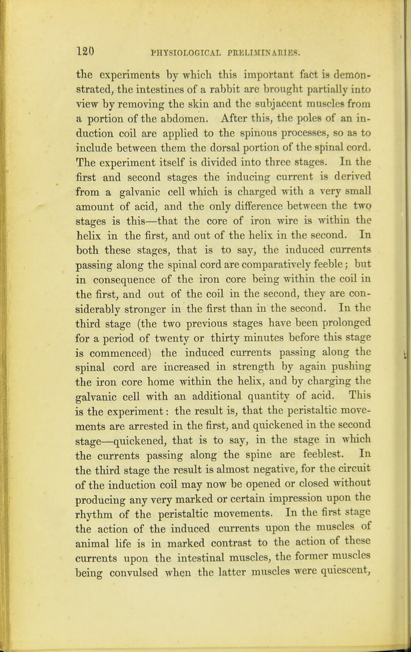 the experiments by which this important fact is demon- strated, the intestines of a rabbit are brought partially into view by removing the skin and the subjacent muscles from a portion of the abdomen. After this, the poles of an in- duction coil are applied to the spinous processes, so as to include between them the dorsal portion of the spinal cord. The experiment itself is divided into three stages. In the first and second stages the inducing current is derived from a galvanic cell which is charged with a very small amount of acid, and the only difference between the two stages is this—that the core of iron wire is within the helix in the first, and out of the helix in the second. In both these stages, that is to say, the induced currents passing along the spinal cord are comparatively feeble; but in consequence of the iron core being within the coil in the first, and out of the coil in the second, they are con- siderably stronger in the first than in the second. In the third stage (the two previous stages have been prolonged for a period of twenty or thirty minutes before this stage is commenced) the induced currents passing along the spinal cord are increased in strength by again pushing the iron core home within the helix, and by charging the galvanic cell with an additional quantity of acid. This is the experiment: the result is, that the peristaltic move- ments are arrested in the first, and quickened in the second stage—quickened, that is to say, in the stage in which the currents passing along the spine are feeblest. In the third stage the result is almost negative, for the circuit of the induction coil may now be opened or closed without producing any very marked or certain impression upon the rhythm of the peristaltic movements. In the first stage the action of the induced currents upon the muscles of animal life is in marked contrast to the action of these currents upon the intestinal muscles, the former muscles being convulsed when the latter muscles were quiescent,