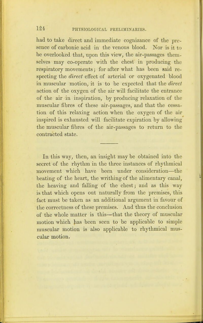 had to take direct and immediate cognizance of the pre- sence of carbonic acid in the venous blood. Nor is it to be overlooked that, upon this view, the air-passages them- selves may co-operate with the chest in producing the respiratory movements; for after what has been said re- specting the direct effect of arterial or oxygenated blood in muscular motion, it is to be expected that the direct action of the oxygen of the air will facilitate the entrance of the air in inspiration, by producing relaxation of the muscular fibres of these air-passages, and that the cessa- tion of this relaxing action when the oxygen of the air inspired is exhausted will facilitate expiration by allowing the muscular fibres of the air-passages to return to the contracted state. In this way, then, an insight may be obtained into the secret of the rhythm in the three instances of rhythmical movement which have been under consideration—the beating of the heart, the writhing of the alimentary canal, the heaving and falling of the chest; and as this way is that which opens out naturally from the premises, this fact must be taken as an additional argument in favour of the correctness of these premises. And thus the conclusion of the whole matter is this—that the theory of muscular motion which has been seen to be applicable to simple muscular motion is also applicable to rhythmical mus- cular motion.