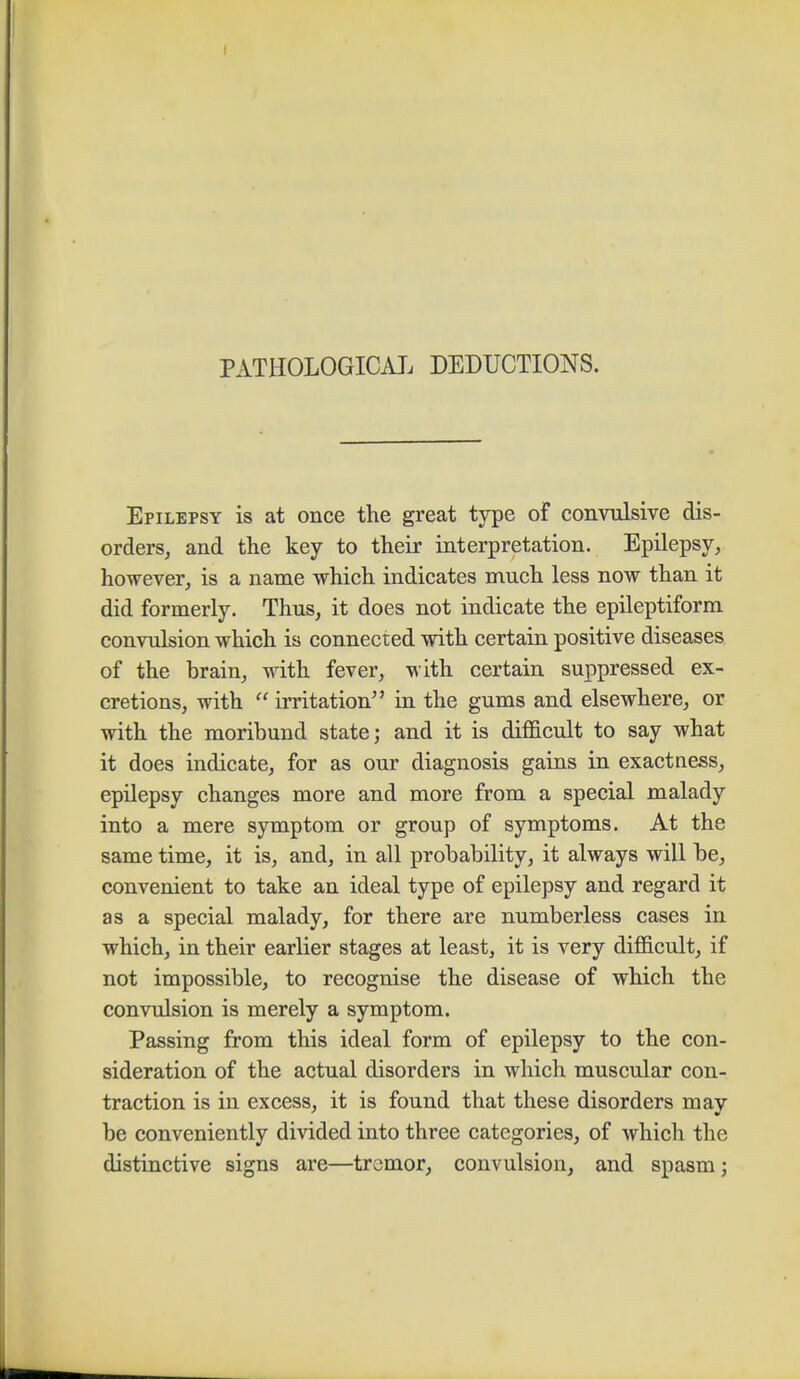 PATHOLOGICAL DEDUCTIONS. Epilepsy is at once the great type of convulsive dis- orders, and the key to their interpretation. Epilepsy, however, is a name which indicates much less now than it did formerly. Thus, it does not indicate the epileptiform convulsion which is connected with certain positive diseases of the brain, with fever, with certain suppressed ex- cretions, with  irritation in the gums and elsewhere, or with the moribund state; and it is difficult to say what it does indicate, for as our diagnosis gains in exactness, epilepsy changes more and more from a special malady into a mere symptom or group of symptoms. At the same time, it is, and, in all probability, it always will be, convenient to take an ideal type of epilepsy and regard it as a special malady, for there are numberless cases in which, in their earlier stages at least, it is very difficult, if not impossible, to recognise the disease of which the convulsion is merely a symptom. Passing from this ideal form of epilepsy to the con- sideration of the actual disorders in which muscular con- traction is in excess, it is found that these disorders may be conveniently divided into three categories, of which the distinctive signs are—tremor, convulsion, and spasm;