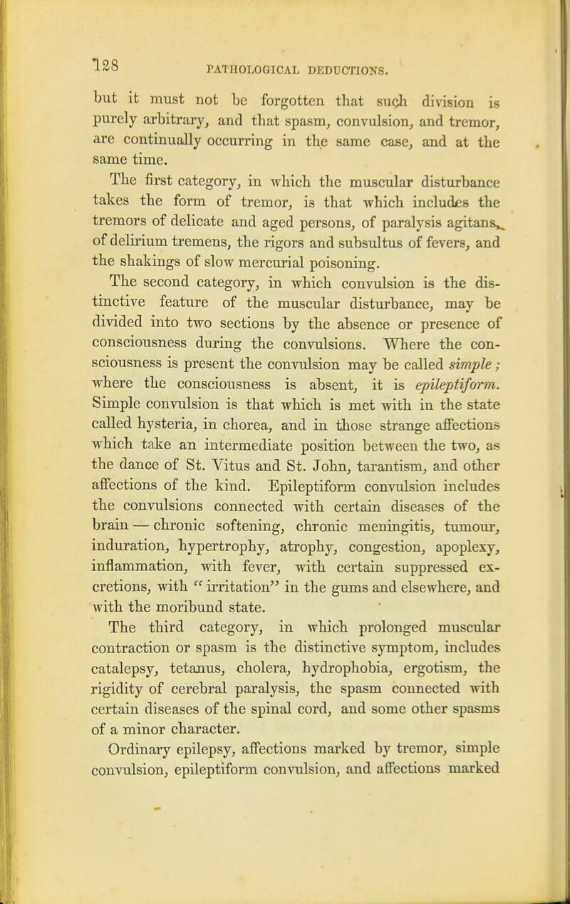 PATHOLOGICAL DEDUCTIONS. but it must not be forgotten that such division is purely arbitrary, and that spasm, convulsion, and tremor, are continually occurring in the same case, and at the same time. The first category, in which the muscular disturbance takes the form of tremor, i3 that which includes the tremors of delicate and aged persons, of paralysis agitans,, of delirium tremens, the rigors and subsultus of fevers, and the shakings of slow mercurial poisoning. The second category, in which convulsion is the dis- tinctive feature of the muscular disturbance, may be divided into two sections by the absence or presence of consciousness during the convulsions. Where the con- sciousness is present the convulsion may be called simple; where the consciousness is absent, it is epileptiform. Simple convulsion is that which is met with in the state called hysteria, in chorea, and in those strange affections which take an intermediate position between the two, as the dance of St. Vitus and St. John, tarantism, and other affections of the kind. Epileptiform convulsion includes the convulsions connected with certain diseases of the brain — chronic softening, chronic meningitis, tumour, induration, hypertrophy, atrophy, congestion, apoplexy, inflammation, with fever, with certain suppressed ex- cretions, with  irritation in the gums and elsewhere, and with the moribund state. The third category, in which prolonged muscular contraction or spasm is the distinctive symptom, includes catalepsy, tetanus, cholera, hydrophobia, ergotism, the rigidity of cerebral paralysis, the spasm connected with certain diseases of the spinal cord, and some other spasms of a minor character. Ordinary epilepsy, affections marked by tremor, simple convulsion, epileptiform convulsion, and affections marked