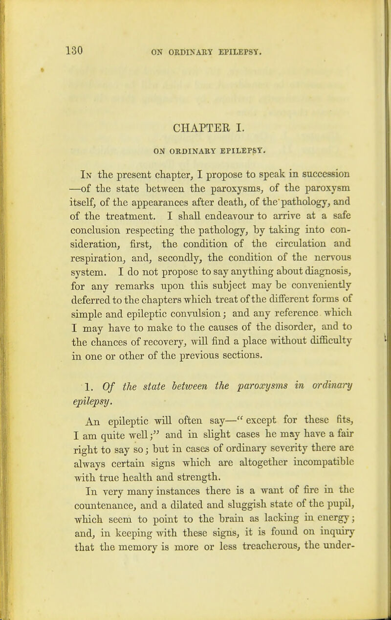 CHAPTER I. ON ORDINARY EPILEPSY. In the present chapter, I propose to speak in succession —of the state between the paroxysms, of the paroxysm itself, of the appearances after death, of the'pathology, and of the treatment. I shall endeavour to arrive at a safe conclusion respecting the pathology, by taking into con- sideration, first, the condition of the circulation and respiration, and, secondly, the condition of the nervous system. I do not propose to say anything about diagnosis, for any remarks upon this subject may be conveniently deferred to the chapters which treat of the different forms of simple and epileptic convulsion; and any reference which I may have to make to the causes of the disorder, and to the chances of recovery, will find a place without difficulty in one or other of the previous sections. 1. Of the state between the paroxysms in ordinary epilepsy. An epileptic will often say— except for these fits, I am quite well j and in slight cases he may have a fair right to say so; but in cases of ordinary severity there are always certain signs which are altogether incompatible with true health and strength. In very many instances there is a want of fire in the countenance, and a dilated and sluggish state of the pupil, which seem to point to the brain as lacking in energy; and, in keeping with these signs, it is found on inquiry that the memory is more or less treacherous, the under-