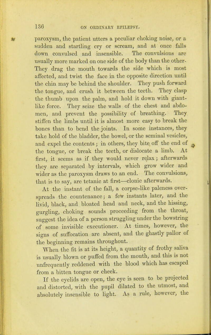 paroxysm, the patient utters a peculiar choking noise, or a sudden and startling cry or scream, and at once falls down convulsed and insensible. The convulsions arc usually more marked on one side of the body than the other- They drag the mouth towards the side which is most affected, and twist the face in the opposite direction until the, chin may be behind the shoulder. They push forward the tongue, and crush it between the teeth. They clasp the thumb upon the palm, and hold it down with giant- like force. They seize the walls of the chest and abdo- men, and prevent the possibility of breathing. They stiffen the limbs until it is almost more easy to break the bones than to bend the joints. In some instances, they take hold of the bladder, the bowel, or the seminal vesicles, and expel the contents; in others, they bite off the end of the tongue, or break the teeth, or dislocate a limb. At first, it seems as if they would never relax; afterwards they are separated by intervals, which grow wider and wider as the paroxysm draws to an end. The convulsions, that is to say, are tetanic at first—clonic afterwards. At the instant of the fall, a corpse-like paleness over- spreads the countenance; a few instants later, and the livid, black, and bloated head and neck, and the hissing, gurgling, choking sounds proceeding from the throat, suggest the idea of a person struggling under the bowstring of some invisible executioner. At times, however, the sio-ns of suffocation are absent, and the ghastly pallor of the beginning remains throughout. When the fit is at its height, a quantity of frothy saliva is usually blown or puffed from the mouth, and this is not unfrequently reddened with the blood which has escaped from a bitten tongue or cheek. If the eyelids are open, the eye is seen to be projected and distorted, with the pupil dilated to the utmost, and absolutely insensible to light. As a rule, however, the