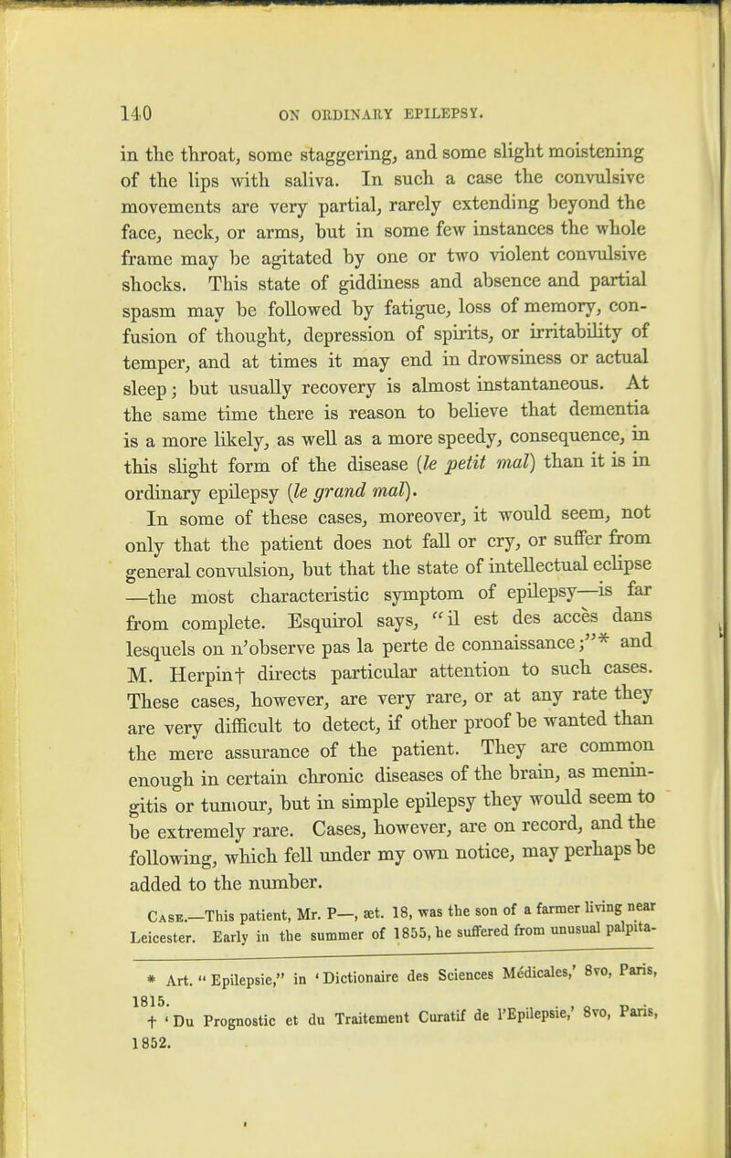 in the throat, some staggering, and some slight moistening of the lips with saliva. In such a case the convulsive movements are very partial, rarely extending beyond the face, neck, or arms, but in some few instances the whole frame may be agitated by one or two violent convulsive shocks. This state of giddiness and absence and partial spasm may be followed by fatigue, loss of memory, con- fusion of thought, depression of spirits, or irritability of temper, and at times it may end in drowsiness or actual sleep j but usually recovery is almost instantaneous. At the same time there is reason to believe that dementia is a more likely, as well as a more speedy, consequence, in this slight form of the disease (le petit mat) than it is in ordinary epilepsy (le grand mal). In some of these cases, moreover, it would seem, not only that the patient does not fall or cry, or suffer from general convulsion, but that the state of intellectual eclipse —the most characteristic symptom of epilepsy—is far from complete. Esquirol says, ffil est des acces dans lesquels on n; observe pas la perte de connaissance;* and M. Herpint directs particular attention to such cases. These cases, however, are very rare, or at any rate they are very difficult to detect, if other proof be wanted than the mere assurance of the patient. They are common enough in certain chronic diseases of the brain, as menin- gitis or tumour, but in simple epilepsy they would seem to be extremely rare. Cases, however, are on record, and the following, which fell under my own notice, may perhaps be added to the number. Case.-TWs patient, Mr. P-, set. 18, was the son of a farmer living near Leicester. Early in the summer of 1855, he suffered from unusual palpita- * Art.  Epilepsie, in 'Dictionaire des Sciences Medicales,' 8vo, Paris, 1815. . , „ t ' Du Prognostic et du Traitement Curatif de l'Epilepsie, 8vo, Pans, 1852.