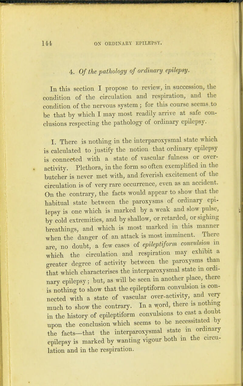 4. Of the pathology of ordinary epilepsy. In this section I propose to review, in succession, the condition of the circulation and respiration, and the condition of the nervous system ; for this course seems.to be that by which I may most readily arrive at safe con- clusions respecting the pathology of ordinary epilepsy. I. There is nothing in the interparoxysmal state which is calculated to justify the notion that ordinary epilepsy is connected with a state of vascular fulness or over- activity. Plethora, in the form so often exemplified in the butcher is never met with, and feverish excitement of the circulation is of very rare occurrence, even as an accident. On the contrary, the facts would appear to show that the habitual state between the paroxysms of ordinary epi- lepsy is one which is marked by a weak and slow pulse, by cold extremities, and by shallow, or retarded, or sighing breathings, and which is most marked in this manner when the danger of an attack is most imminent. There are, no doubt, a few cases of epileptiform convulsion m which the circulation and respiration may exhibit a greater degree of activity between the paroxysms than that which characterises the interparoxysmal state m ordi- nary epilepsy; but, as will be seen in another place, there is nothing to show that the epileptiform convulsion is con- nected with a state of vascular over-activity, and very much to show the contrary. In a word, there is nothing in the history of epileptiform convulsions to cast a doubt npon the conclusion which seems to be necessitated by the facts—that the interparoxysmal state m ordinary epilepsy is marked by wanting vigour both m the circu- lation and in the respiration. i