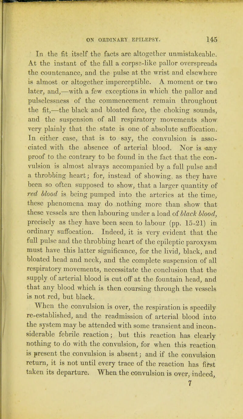 In the fit itself the facts are altogether unmistakeable. At the instant of the fall a corpse-like pallor overspreads the countenance, and the pulse at the wrist and elsewhere is almost or altogether imperceptible. A moment or two later, and,—with a few exceptions in which the pallor and pulselessness of the commencement remain throughout the fit,—the black and bloated face, the choking sounds, and the suspension of all respiratory movements show very plainly that the state is one of absolute suffocation. In either case, that is to say, the convulsion is asso- ciated with the absence of arterial blood. Nor is «any proof to the contrary to be found in the fact that the con- vulsion is almost always accompanied by a full pulse and a throbbing heart; for, instead of showing, as they have been so often supposed to show, that a larger quantity of red blood is being pumped into the arteries at the time, these phenomena may do nothing more than show that these vessels are then labouring under a load of black blood, precisely as they have been seen to labour (pp. 15-21) in ordinary suffocation. Indeed, it is very evident that the full pulse and the throbbing heart of the epileptic paroxysm must have this latter significance, for the livid, black, and bloated head and neck, and the complete suspension of all respiratory movements, necessitate the conclusion that the supply of arterial blood is cut off at the fountain head, and that any blood which is then coursing through the vessels is not red, but black. When the convulsion is over, the respiration is speedily re-established, and the readmission of arterial blood into the system may be attended with some transient and incon- siderable febrile reaction; but this reaction has clearly nothing to do with the convulsion, for when this reaction is present the convulsion is absent; and if the convulsion return, it is not until every trace of the reaction has first taken its departure. When the convulsion is over, indeed, 7