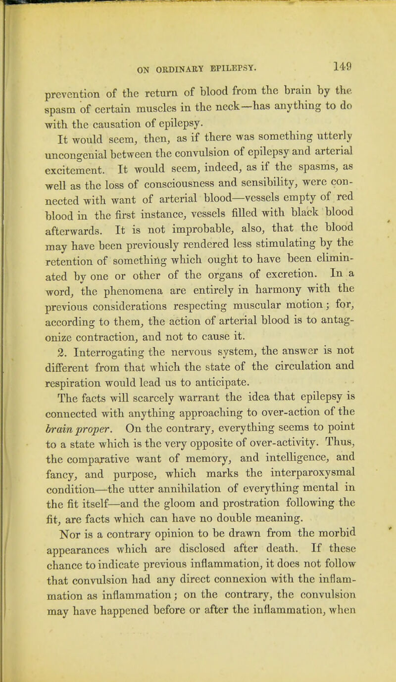 prevention of the return of blood from the brain by the. spasm of certain muscles in the neck—has anything to do with the causation of epilepsy. It would seem, then, as if there was something utterly uncongenial between the convulsion of epilepsy and arterial excitement. It would seem, indeed, as if the spasms, as well as the loss of consciousness and sensibility, were con- nected with want of arterial blood—vessels empty of red blood in the first instance, vessels filled with black blood afterwards. It is not improbable, also, that the blood may have been previously rendered less stimulating by the retention of something which ought to have been elimin- ated by one or other of the organs of excretion. In a word, the phenomena are entirely in harmony with the previous considerations respecting muscular motion; for, according to them, the action of arterial blood is to antag- onize contraction, and not to cause it. 2. Interrogating the nervous system, the answer is not different from that which the state of the circulation and respiration would lead us to anticipate. The facts will scarcely warrant the idea that epilepsy is connected with anything approaching to over-action of the brain proper. On the contrary, everything seems to point to a state which is the very opposite of over-activity. Thus, the comparative want of memory, and intelligence, and fancy, and purpose, which marks the interparoxysmal condition—the utter annihilation of everything mental in the fit itself—and the gloom and prostration following the fit, are facts which can have no double meaning. Nor is a contrary opinion to be drawn from the morbid appearances which are disclosed after death. If these chance to indicate previous inflammation, it does not follow that convulsion had any direct connexion with the inflam- mation as inflammation; on the contrary, the convulsion may have happened before or after the inflammation, when