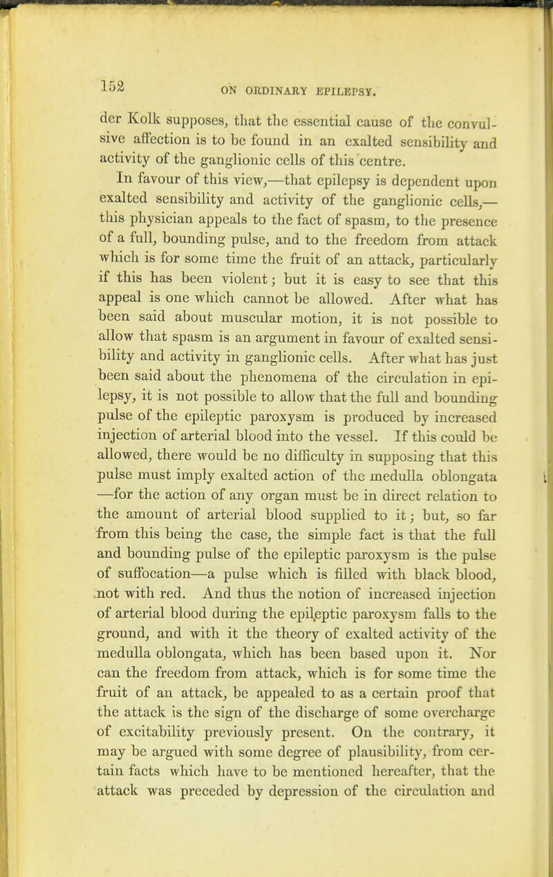 ON ORDINARY EPILEPSY. der Kolk supposes, that the essential cause of the convul- sive affection is to be found in an exalted sensibility and activity of the ganglionic cells of this centre. In favour of this view,—that epilepsy is dependent upon exalted sensibility and activity of the ganglionic cells,— this physician appeals to the fact of spasm, to the presence of a full, bounding pulse, and to the freedom from attack which is for some time the fruit of an attack, particularly if this has been violent; but it is easy to see that this appeal is one which cannot be allowed. After what has been said about muscular motion, it is not possible to allow that spasm is an argument in favour of exalted sensi- bility and activity in ganglionic cells. After what has just been said about the phenomena of the circulation in epi- lepsy, it is not possible to allow that the full and bounding pulse of the epileptic paroxysm is produced by increased injection of arterial blood into the vessel. If this could be allowed, there would be no cUfficulty in supposing that this pulse must imply exalted action of the medulla oblongata —for the action of any organ must be in direct relation to the amount of arterial blood supplied to it; but, so far from this being the case, the simple fact is that the full and bounding pulse of the epileptic paroxysm is the pulse of suffocation—a pulse which is filled with black blood, not with red. And thus the notion of increased injection of arterial blood during the epileptic paroxysm falls to the ground, and with it the theory of exalted activity of the medulla oblongata, which has been based upon it. Nor can the freedom from attack, which is for some time the fruit of an attack, be appealed to as a certain proof that the attack is the sign of the discharge of some overcharge of excitability previously present. On the contrary, it may be argued with some degree of plausibility, from cer- tain facts which have to be mentioned hereafter, that the attack was preceded by depression of the circulation and