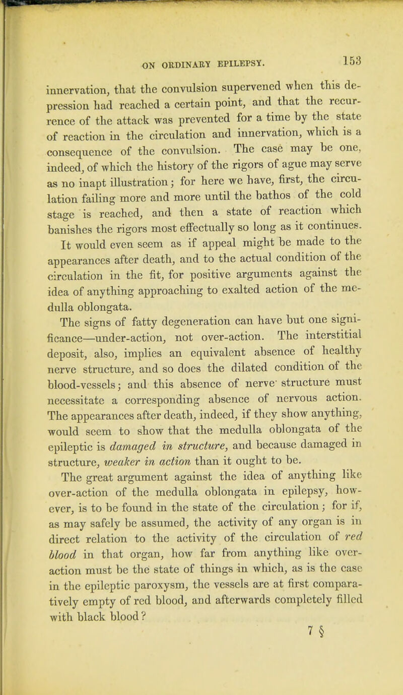 innervation, that the convulsion supervened when this de- pression had reached a certain point, and that the recur- rence of the attack was prevented for a time by the state of reaction in the circulation and innervation, which is a consequence of the convulsion. The case may be one, indeed, of which the history of the rigors of ague may serve as no inapt illustration; for here we have, first, the circu- lation failing more and more until the bathos of the cold stage is reached, and then a state of reaction which banishes the rigors most effectually so long as it continues. It would even seem as if appeal might be made to the appearances after death, and to the actual condition of the circulation in the fit, for positive arguments against the idea of anything approaching to exalted action of the me- dulla oblongata. The signs of fatty degeneration can have but one signi- ficance—under-action, not over-action. The interstitial deposit, also, implies an equivalent absence of healthy nerve structure, and so does the dilated condition of the blood-vessels j and this absence of nerve1 structure must necessitate a corresponding absence of nervous action. The appearances after death, indeed, if they show anything, would seem to show that the medulla oblongata of the epileptic is damaged in structure, and because damaged m structure, weaker in action than it ought to be. The great argument against the idea of anything like over-action of the medulla oblongata in epilepsy, how- ever, is to be found in the state of the circulation; for if, as may safely be assumed, the activity of any organ is in direct relation to the activity of the circulation of red blood in that organ, how far from anything like over- action must be the state of things in which, as is the case in the epileptic paroxysm, the vessels are at first compara- tively empty of red blood, and afterwards completely filled with black blood ? 7§