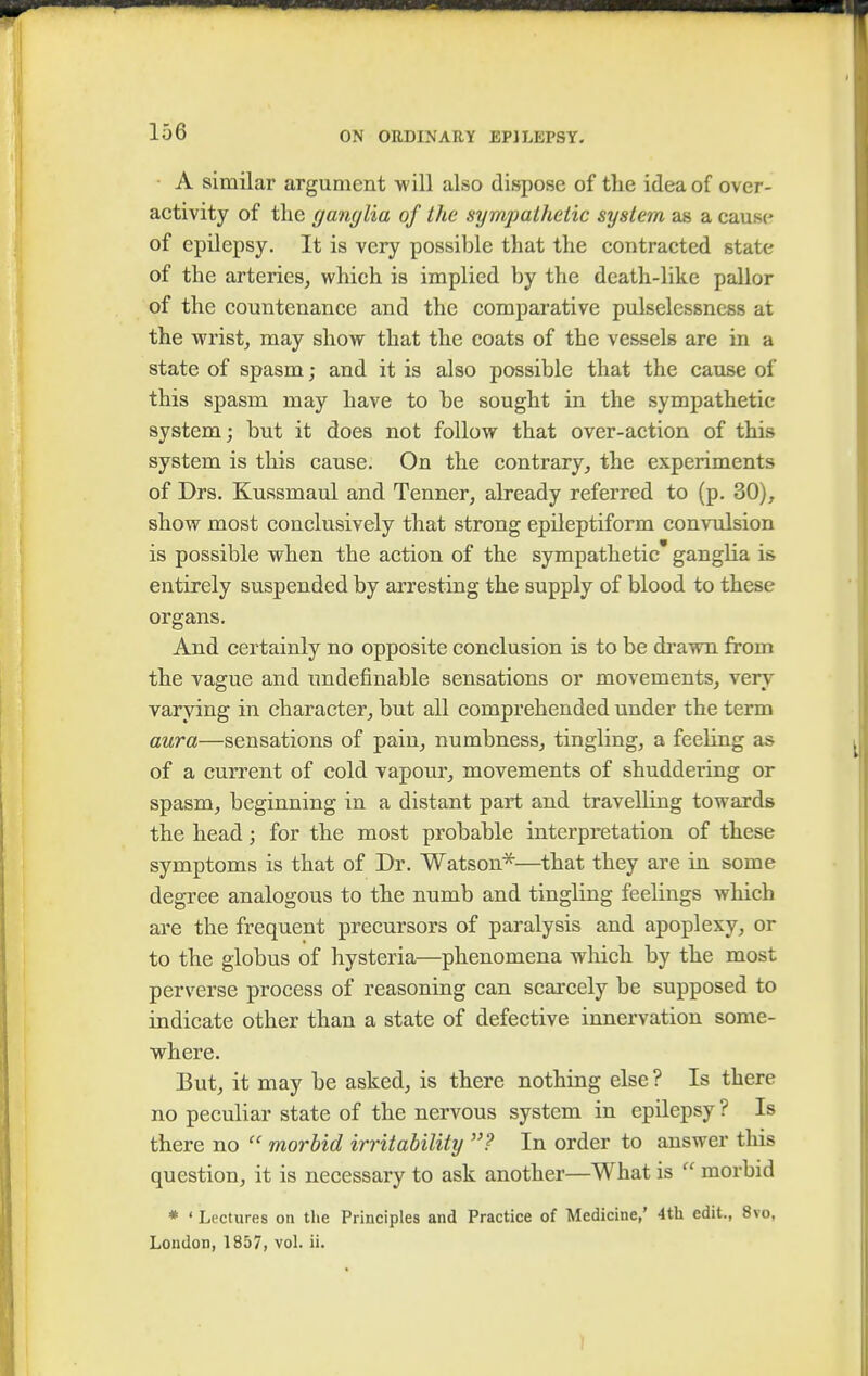 A similar argument will also dispose of the idea of over- activity of the ganglia of the sympathetic system as a cause of epilepsy. It is very possible that the contracted state of the arteries, which is implied by the death-like pallor of the countenance and the comparative pulselessness at the wrist, may show that the coats of the vessels are in a state of spasm; and it is also possible that the cause of this spasm may have to be sought in the sympathetic system; but it does not follow that over-action of this system is this cause. On the contrary, the experiments of Drs. Kussmaul and Tenner, already referred to (p. 30), show most conclusively that strong epileptiform convulsion is possible when the action of the sympathetic ganglia is entirely suspended by arresting the supply of blood to these organs. And certainly no opposite conclusion is to be drawn from the vague and undefinable sensations or movements, very varying in character, but all comprehended under the term aura—sensations of pain, numbness, tingling, a feeling as of a current of cold vapour, movements of shuddering or spasm, beginning in a distant part and travelling towards the head; for the most probable interpretation of these symptoms is that of Dr. Watson*—that they are in some degree analogous to the numb and tingling feelings which are the frequent precursors of paralysis and apoplexy, or to the globus of hysteria—phenomena which by the most perverse process of reasoning can scarcely be supposed to indicate other than a state of defective innervation some- where. But, it may be asked, is there nothing else ? Is there no peculiar state of the nervous system in epilepsy ? Is there no  morbid irritability ? In order to answer this question, it is necessary to ask another—What is  morbid * ' Lectures on the Principles and Practice of Medicine,' 4th edit., 8vo, London, 1857, vol. ii.