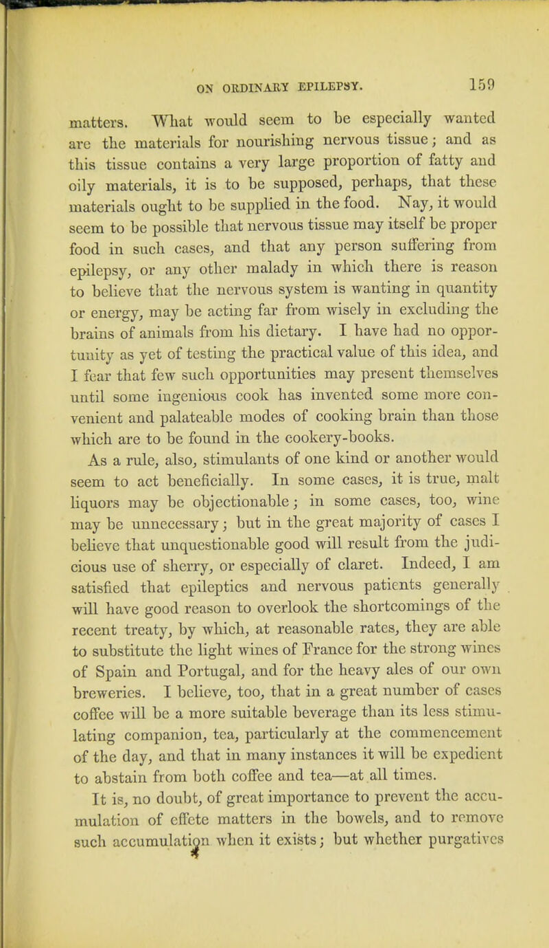 150 matters. What would seem to be especially wanted are the materials for nourishing nervous tissue; and as this tissue contains a very large proportion of fatty and oily materials, it is to be supposed, perhaps, that these materials ought to be supplied in the food. Nay, it would seem to be possible that nervous tissue may itself be proper food in such cases, and that any person suffering from epilepsy, or any other malady in which there is reason to believe that the nervous system is wanting in quantity or energy, may be acting far from wisely in excluding the brains of animals from his dietary. I have had no oppor- tunity as yet of testing the practical value of this idea, and I fear that few such opportunities may present themselves until some ingenious cook has invented some more con- venient and palateable modes of cooking brain than those which are to be found in the cookery-books. As a rule, also, stimulants of one kind or another would seem to act beneficially. In some cases, it is true, malt liquors may be objectionable; in some cases, too, wine may be unnecessary; but in the great majority of cases I believe that unquestionable good will result from the judi- cious use of sherry, or especially of claret. Indeed, I am satisfied that epileptics and nervous patients generally will have good reason to overlook the shortcomings of the recent treaty, by which, at reasonable rates, they are able to substitute the light wines of Prance for the strong wines of Spain and Portugal, and for the heavy ales of our own breweries. I believe, too, that in a great number of cases coffee will be a more suitable beverage than its less stimu- lating companion, tea, particularly at the commencement of the day, and that in many instances it will be expedient to abstain from both coffee and tea—at all times. It is, no doubt, of great importance to prevent the accu- mulation of effete matters in the bowels, and to remove such accumulation when it exists; but whether purgatives