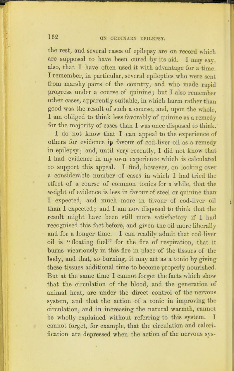 the rest, and several cases of epilepsy are on record which are supposed to have been cured by its aid. I may any. also, that I have often used it with advantage for a time. I remember, in particular, several epileptics who were sent from marshy parts of the country, and who made rapid progress under a course of quinine; but I also remember other cases, apparently suitable, in which harm rather than good was the result of such a course, and, upon the whole, I am obliged to think less favorably of quinine as a remedy for the majority of cases than I was once disposed to think. I do not know that I can appeal to the experience of others for evidence iji favour of cod-liver oil as a remedy in epilepsy ■ and, until very recently, I did not know that I had evidence in my own experience which is calculated to support this appeal. I find, however, on looking over a considerable number of cases in which I had tried the effect of a course of common tonics for a while, that the weight of evidence is less in favour of steel or quinine than I expected, and much more in favour of cod-liver oil than I expected; and I am now disposed to think that the result might have been still more satisfactory if I had recognised this fact before, and given the oil more liberally and for a longer time. I can readily admit that cod-bver oil is floating fuel for the fire of respiration, that it bums vicariously in this fire in place of the tissues of the body, and that, so burning, it may act as a tonic by giving these tissues additional time to become properly nourished. But at the same time I cannot forget the facts which show that the circulation of the blood, and the generation of animal heat, are under the direct control of the nervous system, and that the action of a tonic in improving the. circulation, and in increasing the natural warmth, cannot be wholly explained without referring to this system. 1 cannot forget, for example, that the circulation and calori- fication are depressed when the action of the nervous sys-