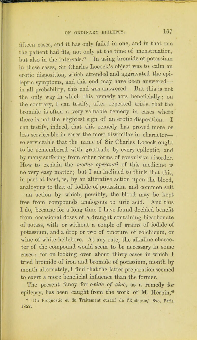 fifteen cases, and it has only failed in one, and in that one the patient had fits, not only at the time of menstruation, but also in the intervals. In using bromide of potassium in these cases, Sir Charles Locock's object was to calm an erotic disposition, which attended and aggravated the epi- leptic symptoms, and this end may have been answered— in all probability, this end was answered. But this is not the only way in which this remedy acts beneficially; on the contrary, I can testify, after repeated trials, that the bromide is often a very valuable remedy in cases where there is not the slightest sign of an erotic disposition. I can testify, indeed, that this remedy has proved more or less serviceable in cases the most dissimilar in character— so serviceable that the name of Sir Charles Locock ought to be remembered with gratitude by every epileptic, and by many suffering from other forms of convulsive disorder. How to explain the modus operandi of this medicine is no very easy matter; but I am inclined to think that this, in part at least, is, by an alterative action upon the blood, analogous to that of iodide of potassium and common salt —an action by which, possibly, the blood may be kept free from compounds analogous to uric acid. And this I do, because for a long time I have found decided benefit from occasional doses of a draught containing bicarbonate of potass, with or without a couple of grains of iodide of potassium, and a drop or two of tincture of colchicum, or wine of white hellebore. At any rate, the alkaline charac- ter of the compound would seem to be necessary in some cases; for on looking over about thirty cases in which I tried bromide of iron and bromide of potassium, month by month alternately, I find that the latter preparation seemed to exert a more beneficial influence than the former. The present fancy for oxide of zinc, as a remedy for epilepsy, has been caught from the work of M. Herpin,* * ' Du Prognostic et du Traitement curatif de l'Epilepsie,' 8vo, Paris, J 852.