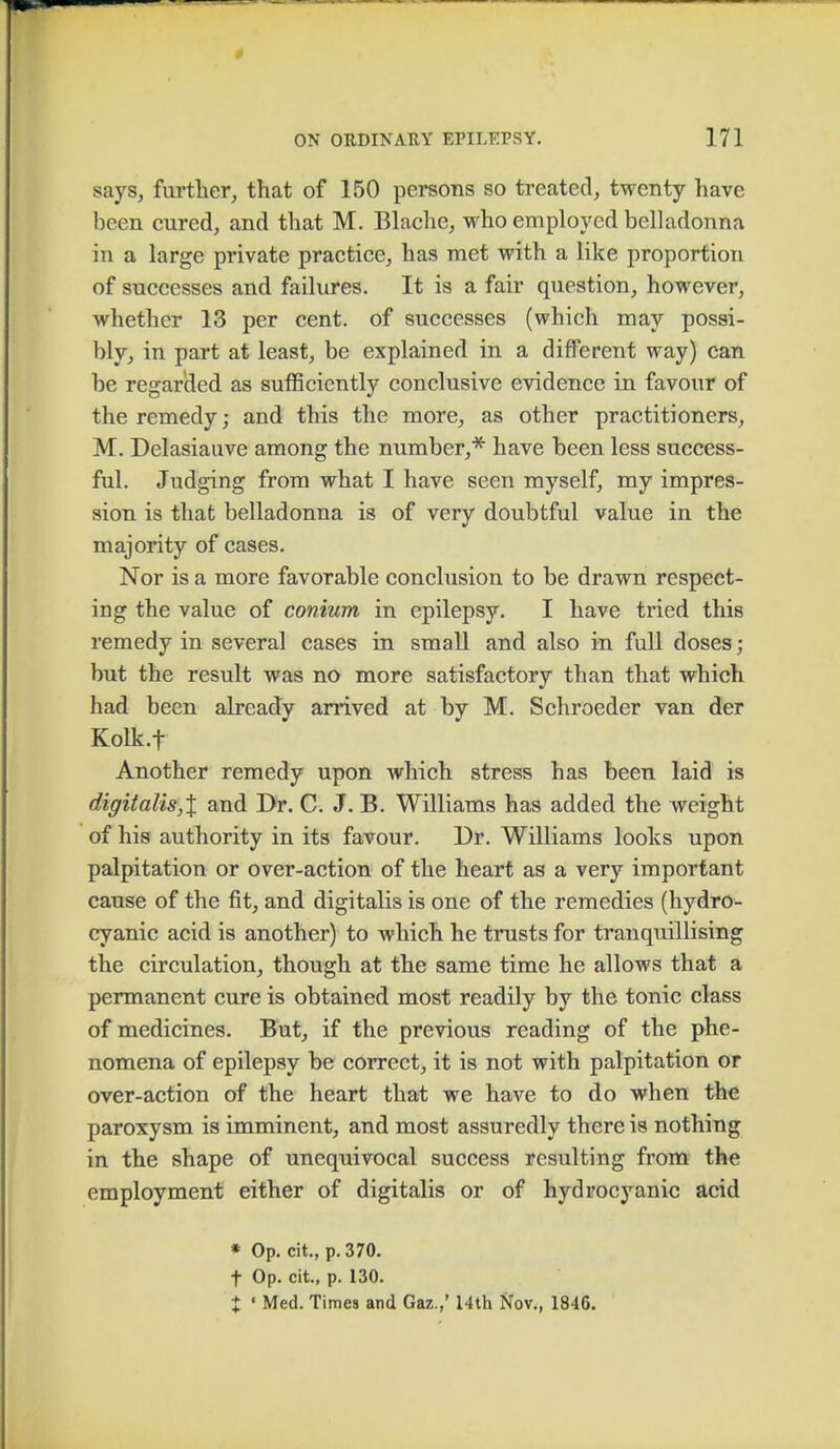 says, further, that of 150 persons so treated, twenty have been cured, and that M. Blache, who employed belladonna in a large private practice, has met with a like proportion of successes and failures. It is a fair question, however, whether 13 per cent, of successes (which may possi- bly, in part at least, be explained in a different way) can be regarded, as sufficiently conclusive evidence in favour of the remedy; and this the more, as other practitioners, M. Delasiauve among the number,* have been less success- ful. Judging from what I have seen myself, my impres- sion is that belladonna is of very doubtful value in the majority of cases. Nor is a more favorable conclusion to be drawn respect- ing the value of conium in epilepsy. I have tried this remedy in several cases in small and also in full doses ; but the result was no more satisfactory than that which had been already arrived at by M. Schroeder van der Kolk.f Another remedy upon which stress has been laid is digitalts,X and Dr. C. J. B. Williams has added the weight of his authority in its favour. Dr. Williams looks upon palpitation or over-action of the heart as a very important cause of the fit, and digitalis is one of the remedies (hydro- cyanic acid is another) to which he trusts for tranquillising the circulation, though at the same time he allows that a permanent cure is obtained most readily by the tonic class of medicines. But, if the previous reading of the phe- nomena of epilepsy be correct, it is not with palpitation or over-action of the heart that we have to do when the paroxysm is imminent, and most assuredly there is nothing in the shape of unequivocal success resulting from the employment either of digitalis or of hydrocyanic acid * Op. cit., p. 370. t Op. cit., p. 130. X ' Med. Times and Gaz.,' 14th Nov., 1846.