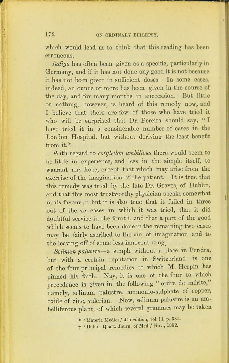 which would lead us to think that this reading has heen erroneous. Indigo has often been given as a specific, particularly in Germany, and if it has not done any good it is not because it has not been given in sufficient doses. In some cases, indeed, an ounce or more has been given in the course of the day, and for many months in succession. But little or nothing, however, is heard of this remedy now, and I believe that there are few of those who have tried it who will be surprised that Dr. Pereira should say,  I have tried it in a considerable number of cases in the London Hospital, but without deriving the least benefit from it.* With regard to cotyledon umbilicus there would seem to be little in experience, and less in the simple itself, to warrant any hope, except that which may arise from the exercise of the imagination of the patient. It is true that this remedy was tried by the late Dr. Graves, of Dublin, and that this most trustworthy physician speaks somewhat in its favour ;f but it is also true that it failed in three out of the six cases in which it was tried, that it did doubtful service in the fourth, and that a part of the good which seems to have been done in the remaining two cases may be fairly ascribed to the aid of imagination and to the leaving off of some less innocent drug. Selinum palustre—a simple without a place in Pereira, but with a certain reputation in Switzerland—is one of the four principal remedies to which M. Herpin has pinned his faith. Nay, it is one of the four to which precedence is given in the following  ordre de mente, namely, selinum palustre, ammonio-sulphate of copper, oxide of zinc, valerian. Now, selinum palustre is an um- belliferous plant, of which several grammes may be taken * ' Materia Medica,' 4th edition, vol. iii, p. 331. f ' Dublin Quart. Joum. of Med.,' Nov., 1852.