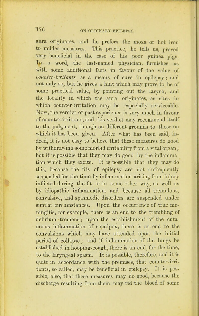 170 ON ORDINARY Jil'ILKPSY. aura originates, and he prefers the moxa or hot iron to milder measures. This practice, he tells us, proved very beneficial in the case of his poor guinea pigs. In a word, the last-named physician, furnishes us with some additional facts in favour of the value of counter-irritants as a means of cure in epilepsy; and not only so, but he gives a hint which may prove to be of some practical value, by pointing out the larynx, and the locality in which the aura originates, as sites in which counter-irritation may be especially serviceable. Now, the verdict of past experience is very much in favour of counter-irritants, and this verdict may recommend itself to the judgment, though on different grounds to those on which it has been given. After what has been said, in- deed, it is not easy to believe that these measures do good by withdrawing some morbid irritability from a vital organ; but it is possible that they may do good by the inflamma- tion which they excite. It is possible that they may do this, because the fits of epilepsy are not unfrequently suspended for the time by inflammation arising from injury inflicted during the fit, or in some other way, as well as by idiopathic inflammation, and because all tremulous, convulsive, and spasmodic disorders are suspended under similar circumstances. Upon the occurrence of true me- ningitis, for example, there is an end to the trembling of delirium tremens; upon the establishment of the cuta- neous inflammation of smallpox, there is an end to the convulsions which may have attended upon the initial period of collapse; and if inflammation of the lungs be established in hooping-cough, there is an end, for the time, to the laryngeal spasm. It is possible, therefore, and it is quite in accordance with the premises, that counter-irri- tants, so-called, may be beneficial in epilepsy. It is pos- sible, also, that these measures may do good, because the discharge resulting from them may rid the blood of some