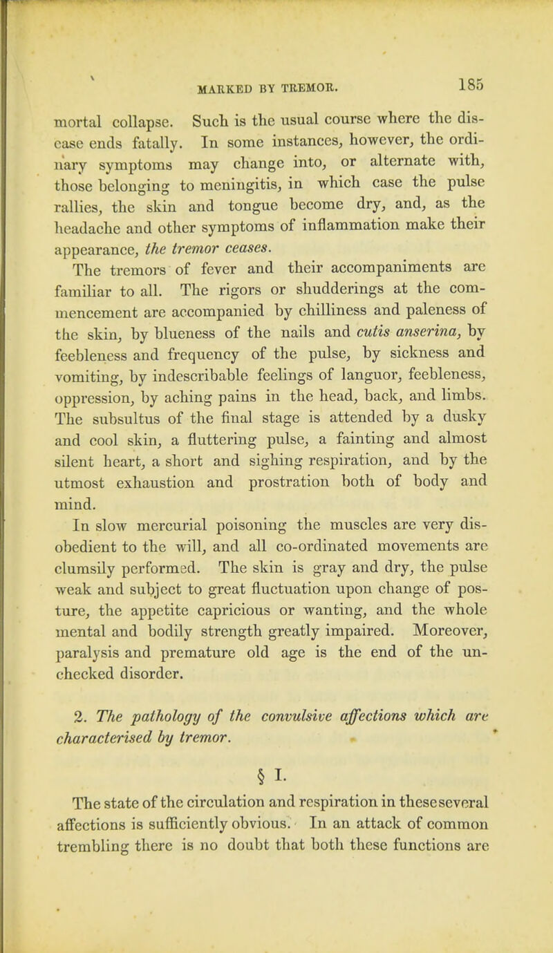 mortal collapse. Such is the usual course where the dis- ease ends fatally. In some instances, however, the ordi- nary symptoms may change into, or alternate with, those belonging to meningitis, in which case the pulse rallies, the skin and tongue become dry, and, as the headache and other symptoms of inflammation make their appearance, the tremor ceases. The tremors of fever and their accompaniments are familiar to all. The rigors or shudderings at the com- mencement are accompanied by chilliness and paleness of the skin, by blueness of the nails and cutis anserina, by feebleness and frequency of the pulse, by sickness and vomiting, by indescribable feelings of languor, feebleness, oppression, by aching pains in the head, back, and limbs. The subsultus of the final stage is attended by a dusky and cool skin, a fluttering pulse, a fainting and almost silent heart, a short and sighing respiration, and by the utmost exhaustion and prostration both of body and mind. In slow mercurial poisoning the muscles are very dis- obedient to the will, and all co-ordinated movements arc clumsily performed. The skin is gray and dry, the pulse weak and subject to great fluctuation upon change of pos- ture, the appetite capricious or wanting, and the whole mental and bodily strength greatly impaired. Moreover, paralysis and premature old age is the end of the un- checked disorder. 2. The pathology of the convulsive affections which are characterised by tremor. § I- The state of the circulation and respiration in these several affections is sufficiently obvious. In an attack of common trembling there is no doubt that both these functions are