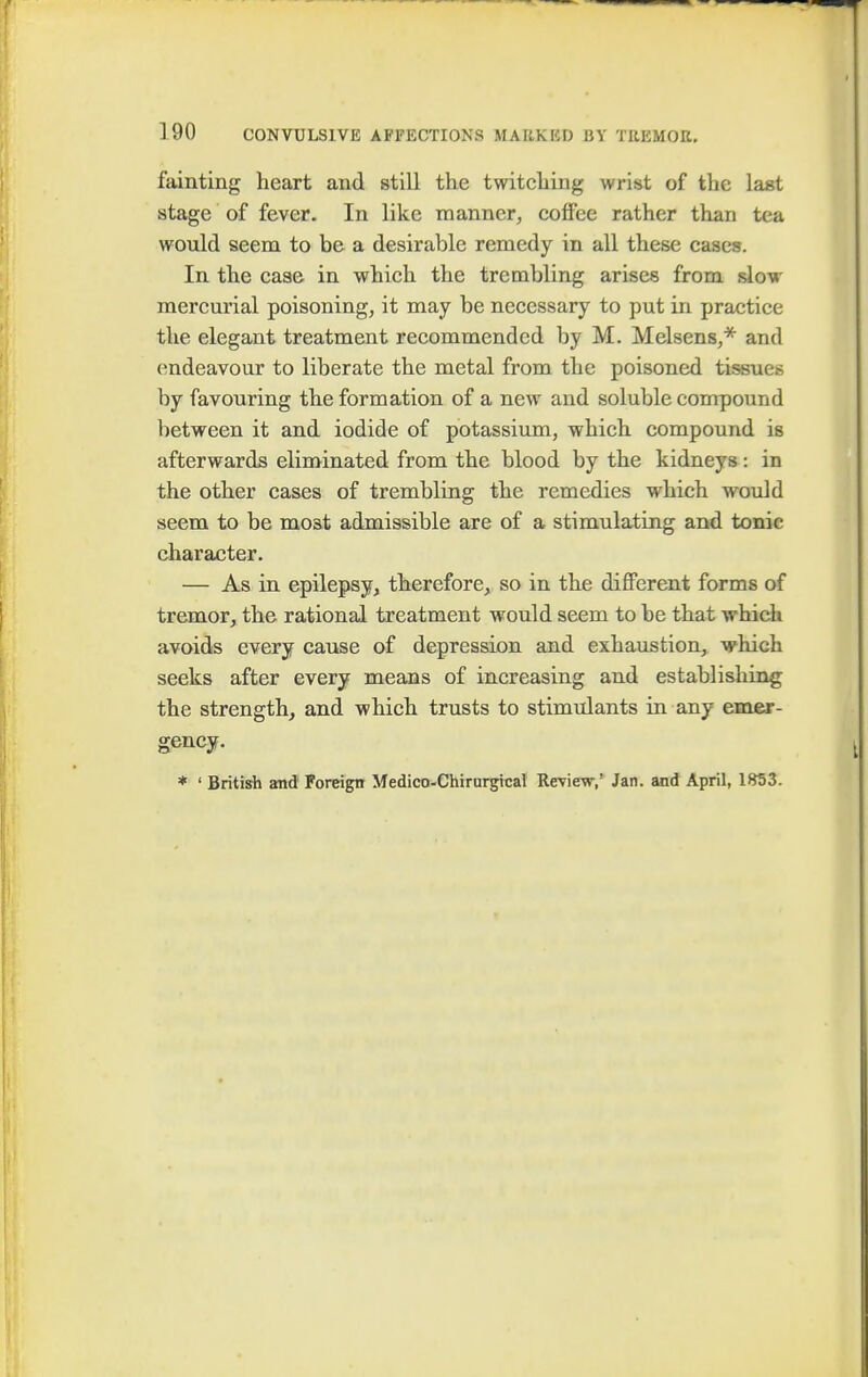 fainting heart and still the twitching wrist of the last stage of fever. In like manner, coffee rather than tea would seem to be a desirable remedy in all these cases. In the case in which the trembling arises from slow mercurial poisoning, it may be necessary to put in practice the elegant treatment recommended by M. Melsens,* and endeavour to liberate the metal from the poisoned tissues by favouring the formation of a new and soluble compound between it and iodide of potassium, which compound is afterwards eliminated from the blood by the kidneys : in the other cases of trembling the remedies which would seem to be most admissible are of a stimulating and tonic character. — As in epilepsy, therefore, so in the different forms of tremor, the rational treatment would seem to be that which avoids every cause of depression and exhaustion, which seeks after every means of increasing and establishing the strength, and which trusts to stimulants in any emer- gency. * ' British and Foreign Medico-Chirurgical Review,' Jan. and April, 1853.