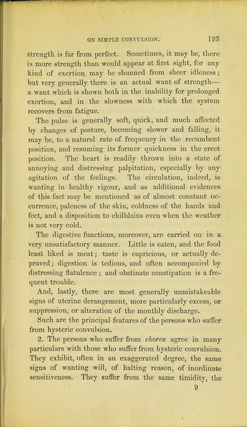 strength is far from perfect. Sometimes, it may be, there is more strength than would appear at first sight, for any- kind of exertion may be shunned from sheer idleness; but very generally there is an actual want of strength— a want which is shown both in the inability for prolonged exertion, and in the slowness with which the system recovers from fatigue. The pulse is generally soft, quick, and much affected by changes of posture, becoming slower and falling, it may be, to a natural rate of frequency in the recumbent position, and resuming its former quickness in the erect position. The heart is readily thrown into a state of annoying and distressing palpitation, especially by any agitation of the feelings. The circulation, indeed, is wanting in healthy vigour, and as additional evidences of this fact may be mentioned as of almost constant oc- currence, paleness of the skin, coldness of the hands and feet, and a disposition to chilblains even when the weather is not very cold. The digestive functions, moreover, are carried on in a very unsatisfactory manner. Little is eaten, and the food least liked is meat; taste is capricious, or actually de- praved; digestion is tedious, and often accompanied by distressing flatulence; and obstinate constipation is a fre- quent trouble. And, lastly, there are most generally unmistakeable signs of uterine derangement, more particularly excess, or suppression, or alteration of the monthly discharge. Such are the principal features of the persons who suffer from hysteric convulsion. 2. The persons who suffer from chorea agree in many particulars with those who suffer from hysteric convulsion. They exhibit, often in an exaggerated degree, the same signs of wanting will, of halting reason, of inordinate sensitiveness. They suffer from the same timidity, the 9 