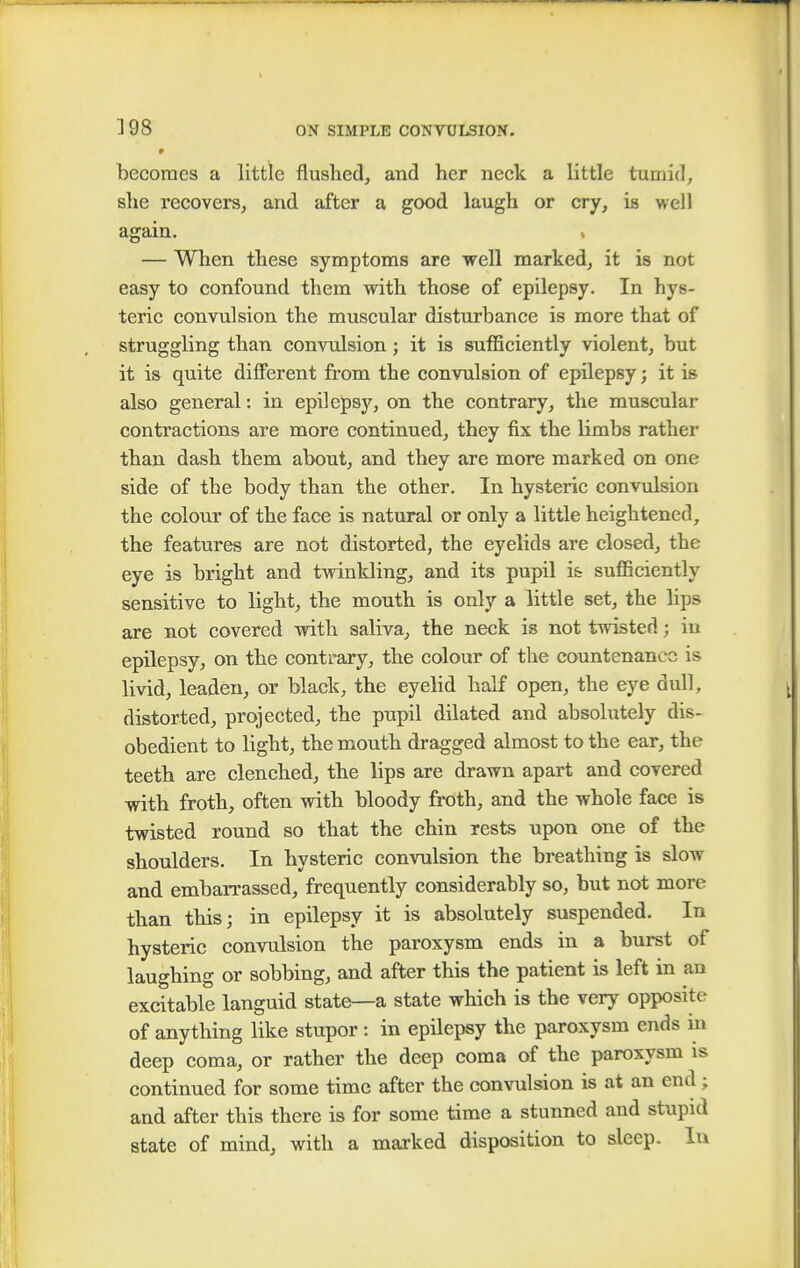 P becomes a little flushed, and her neck a little tumid, she recovers, and after a good laugh or cry, is well again. v — When these symptoms are well marked, it is not easy to confound them with those of epilepsy. In hys- teric convulsion the muscular disturbance is more that of struggling than convulsion; it is sufficiently violent, but it is quite different from the convulsion of epilepsy; it is also general: in epilepsy, on the contrary, the muscular contractions are more continued, they fix the limbs rather than dash them about, and they are more marked on one side of the body than the other. In hysteric convulsion the colour of the face is natural or only a little heightened, the features are not distorted, the eyelids are closed, the eye is bright and twinkling, and its pupil is sufficiently sensitive to light, the mouth is only a little set, the lips are not covered with saliva, the neck is not twisted; in epilepsy, on the contrary, the colour of the countenance is livid, leaden, or black, the eyelid half open, the eye dull, distorted, projected, the pupil dilated and absolutely dis- obedient to light, the mouth dragged almost to the ear, the teeth are clenched, the lips are drawn apart and covered with froth, often with bloody froth, and the whole face is twisted round so that the chin rests upon one of the shoulders. In hysteric convulsion the breathing is slow and embarrassed, frequently considerably so, but not more than this; in epilepsy it is absolutely suspended. In hysteric convulsion the paroxysm ends in a burst of laughing or sobbing, and after this the patient is left in an excitable languid state—a state which is the very opposite of anything like stupor : in epilepsy the paroxysm ends in deep coma, or rather the deep coma of the paroxysm is continued for some time after the convulsion is at an end; and after this there is for some time a stunned and stupid state of mind, with a marked disposition to sleep. In