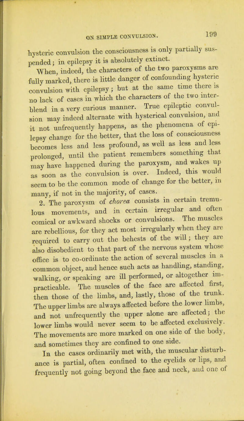 hysteric convulsion the consciousness is only partially sus- pended; in epilepsy it is absolutely extinct. When indeed, the characters of the two paroxysms are fully marked, there is little danger of confounding hysteric convulsion with epilepsy; but at the same time there is no lack of cases in which the characters of the two inter- blend in a very curious manner. True epileptic convul- sion may indeed alternate with hysterical convulsion, and it not unfrequently happens, as the phenomena of epi- lepsy change for the better, that the loss of consciousness becomes less and less profound, as well as less and less prolonged, until the patient remembers something that may have happened during the paroxysm, and wakes up as soon as the convulsion is over. Indeed, this would seem to be the common mode of change for the better, in many, if not in the majority, of cases. 2. The paroxysm of chorea consists in certain tremu- lous movements, and in certain irregular and often comical or awkward shocks or convulsions. The muscles are rebellious, for they act most irregularly when they are required to carry out the behests of the will; they are also disobedient to that part of the nervous system whose, office is to co-ordinate the action of several muscles m a common object, and hence such acts as handling, standing, walking, or speaking are ill performed, or altogether im- practicable. The muscles of the face are affected first, then those of the limbs, and, lastly, those of the trunk. The upper limbs are always affected before the lower limbs, and not unfrequently the upper alone are affected; the lower limbs would never seem to be affected exclusively. The movements are more marked on one side of the body, and sometimes they are confined to one side. In the cases ordinarily met with, the muscular disturb- ance is partial, often confined to the eyelids or lips, and frequently not going beyond the face and neck, and one of