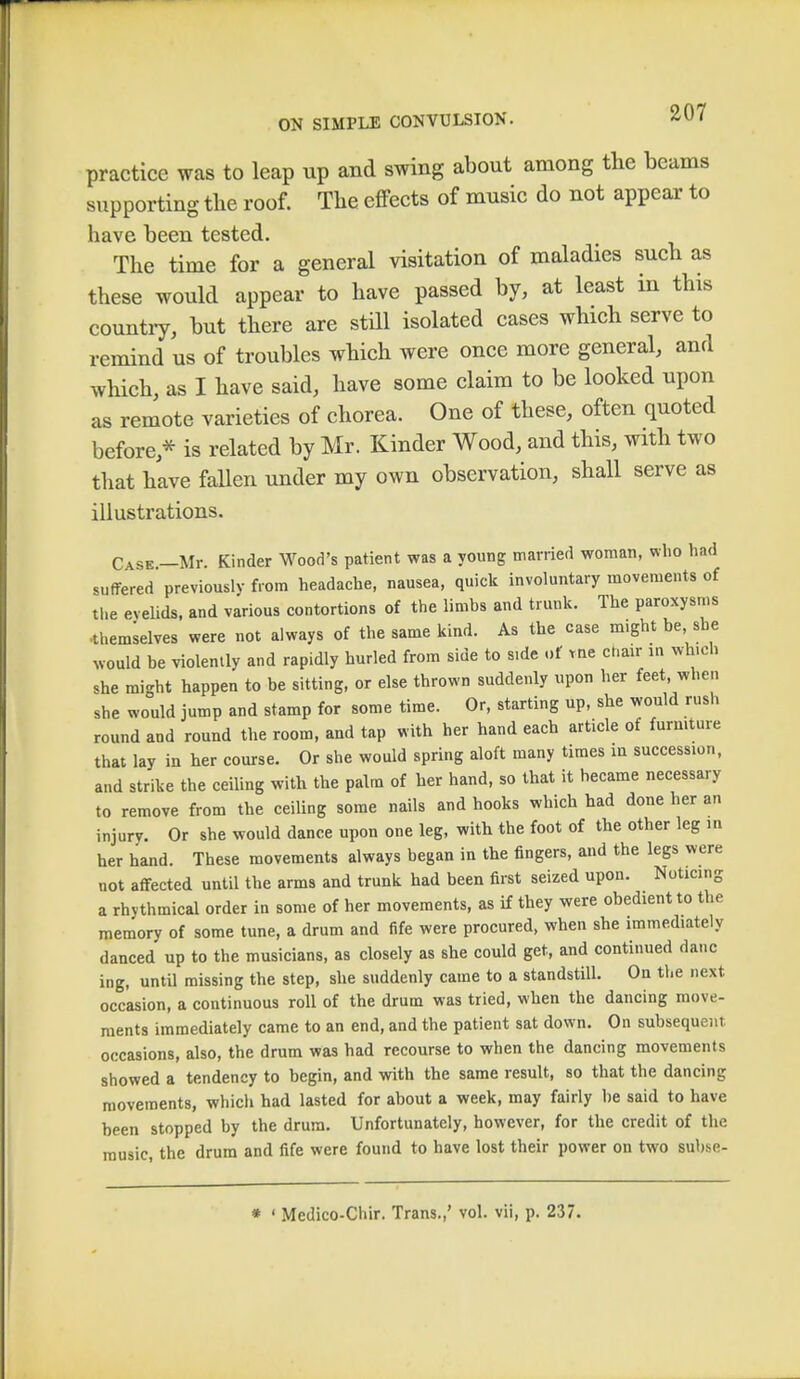 practice was to leap up and swing about among the beams supporting the roof. The effects of music do not appear to have been tested. The time for a general visitation of maladies such as these would appear to have passed by, at least in this country, but there are still isolated cases which serve to remind us of troubles which were once more general, and which, as I have said, have some claim to be looked upon as remote varieties of chorea. One of these, often quoted before/ is related by Mr. Kinder Wood, and this, with two that have fallen under my own observation, shall serve as illustrations. Case —Mr. Kinder Wood's patient was a young married woman, who had suffered previously from headache, nausea, quick involuntary movements of the eyelids, and various contortions of the limbs and trunk. The paroxysms •themselves were not always of the same kind. As the case might be she would be violently and rapidly hurled from side to s.de of tne chair in which she might happen to be sitting, or else thrown suddenly upon her feet when she would jump and stamp for some time. Or, starting up, she would rush round and round the room, and tap with her hand each article of furniture that lay in her course. Or she would spring aloft many times in succession, and strike the ceiling with the palm of her hand, so that it hecame necessary to remove from the ceiling some nails and hooks which had done her an injury. Or she would dance upon one leg, with the foot of the other leg in her hand. These movements always began in the fingers, and the legs were not affected until the arms and trunk had been first seized upon. Noticing a rhythmical order in some of her movements, as if they were obedient to the memory of some tune, a drum and fife were procured, when she immediately danced up to the musicians, as closely as she could get, and continued danc ing, until missing the step, she suddenly came to a standstill. On the next occasion, a continuous roll of the drum was tried, when the dancing move- ments immediately came to an end, and the patient sat down. On subsequent occasions, also, the drum was had recourse to when the dancing movements showed a tendency to begin, and with the same result, so that the dancing movements, which had lasted for about a week, may fairly be said to have been stopped by the drum. Unfortunately, however, for the credit of the music, the drum and fife were found to have lost their power on two subse- * ' Mcdico-Chir. Trans.,' vol. vii, p. 237.