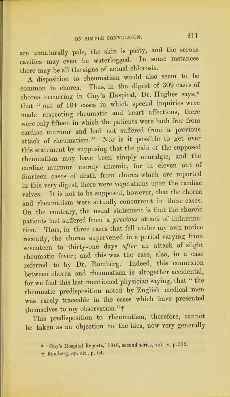 are unnaturally pale, the skin is pasty, and the serous cavities may even be waterlogged. In some instances there may be all the signs of actual chlorosis. A disposition to rheumatism would also seem to be common in chorea. Thus, in the digest of 309 cases of chorea occurring in Guy's Hospital, Dr. Hughes says,* that  out of 104 cases in which special inquiries were made respecting rheumatic and heart affections, there were only fifteen in which the patients were both free from cardiac murmur and had not suffered from a previous attack of rheumatism. Nor is it possible to get over this statement by supposing that the pain of the supposed rheumatism may have been simply neuralgic, and the cardiac murmur merely anaemic, for in eleven out oi fourteen cases of death from chorea which are reported in this very digest, there were vegetations upon the cardiac valves. It is not to be supposed, however, that the chorea and rheumatism were actually concurrent in these cases. On the contrary, the usual statement is that the choreic patients had suffered from a previous attack of inflamma- tion. Thus, in three cases that fell under my own notice recently, the chorea supervened in a period varying from seventeen to thirty-one days after an attack of slight rheumatic fever; and this was the case, also, in a case referred to by Dr. Romberg. Indeed, this connexion between chorea and rheumatism is altogether accidental, for we find this last-mentioned physician saying, that  the rheumatic predisposition noted by English medical men was rarely traceable in the cases which have presented themselves to my observation.! This predisposition to rheumatism, therefore, cannot be taken as an objection to the idea, now very generally * ' Guy's Hospital Reports,' 1846, second series, vol. iv, p. 372. f Romberg, op. cit., p. 64.