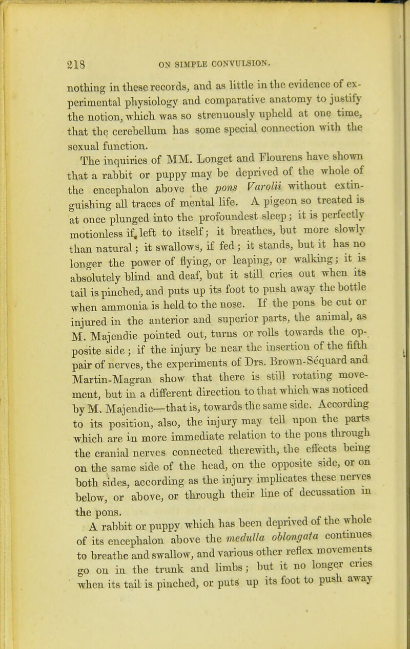 nothing in these records, and as little in the evidence of ex- perimental physiology and comparative anatomy to justify the notion, which was so strenuously upheld at one time, that the cerebellum has some special connection with the sexual function. The inquiries of MM. Longet and Flourens have shown that a rabbit or puppy may be deprived of the whole of the encephalon above the pons Varolii without extin- guishing all traces of mental life. A pigeon so treated is at once plunged into the profoundest sleep; it is perfectly motionless if,left to itself; it breathes, but more slowly than natural; it swallows, if fed; it stands, but it has no longer the power of flying, or leaping, or walking; it is absolutely bbnd and deaf, but it still cries out when its tail is pinched, and puts up its foot to push away the bottle when ammonia is held to the nose. If the pons be cut or injured in the anterior and superior parts, the animal, as M. Majendie pointed out, turns or rolls towards the op- posite side ; if the injury be near the insertion of the fifth pair of nerves, the experiments of Drs. Brown-Sequard and Martin-Magran show that there is still rotating move- ment, but in a different direction to that which was noticed by M. Majendie—that is, towards the same side. According to its position, also, the injury may tell upon the parts which are in more immediate relation to the pons through the cranial nerves connected therewith, the effects being on the same side of the head, on the opposite side, or on both sides, according as the injury implicates these nerves below, or above, or through their hue of decussation m the pons. A rabbit or puppy which has been deprived of the whole of its encephalon above the medulla oblongata continues to breathe and swallow, and various other reflex movements go on in the trunk and limbs; but it no longer cries when its tail is pinched, or puts up its foot to push away