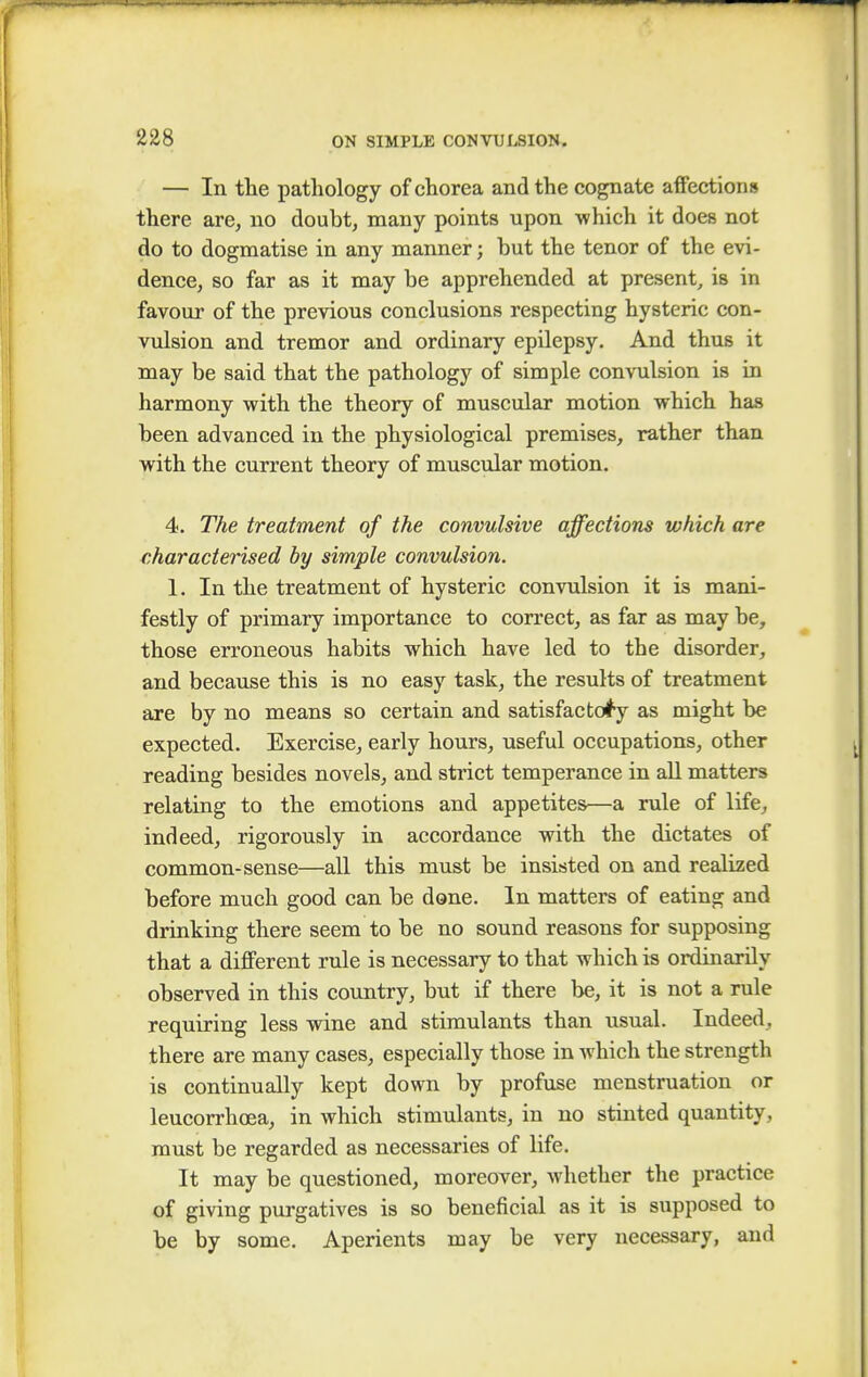 — In the pathology of chorea and the cognate affections there are, no doubt, many points upon which it does not do to dogmatise in any manner; hut the tenor of the evi- dence, so far as it may be apprehended at present, is in favour of the previous conclusions respecting hysteric con- vulsion and tremor and ordinary epilepsy. And thus it may be said that the pathology of simple convulsion is in harmony with the theory of muscular motion which has been advanced in the physiological premises, rather than with the current theory of muscular motion. 4. The treatment of the convulsive affections which are characterised by simple convulsion. 1. In the treatment of hysteric convulsion it is mani- festly of primary importance to correct, as far as may be, those erroneous habits which have led to the disorder, and because this is no easy task, the results of treatment are by no means so certain and satisfactory as might be expected. Exercise, early hours, useful occupations, other reading besides novels, and strict temperance in all matters relating to the emotions and appetites—a rule of life, indeed, rigorously in accordance with the dictates of common-sense—all this must be insisted on and realized before much good can be done. In matters of eating and drinking there seem to be no sound reasons for supposing that a different rule is necessary to that which is ordinarily observed in this country, but if there be, it is not a rule requiring less wine and stimulants than usual. Indeed, there are many cases, especially those in which the strength is continually kept down by profuse menstruation or leucorrhoea, in which stimulants, in no stinted quantity, must be regarded as necessaries of life. It may be questioned, moreover, whether the practice of giving purgatives is so beneficial as it is supposed to be by some. Aperients may be very necessary, and