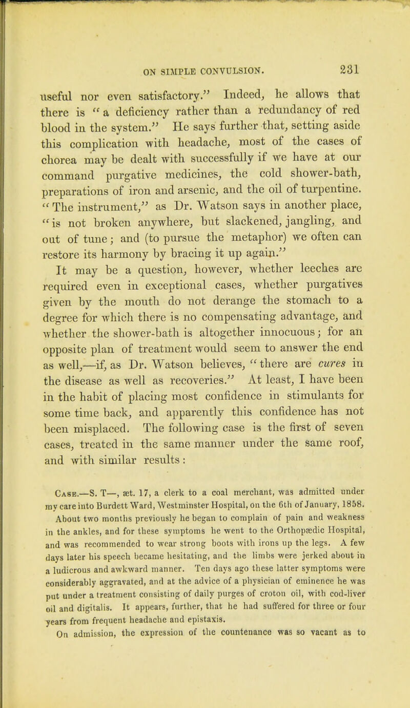 useful nor even satisfactory. Indeed, he allows that there is a deficiency rather than a redundancy of red blood in the system. He says further that, setting aside this complication with headache, most of the cases of chorea may be dealt with successfully if we have at our command purgative medicines, the cold shower-bath, preparations of iron and arsenic, and the oil of turpentine.  The instrument, as Dr. Watson says in another place, is not broken anywhere, but slackened, jangling, and out of tune; and (to pursue the metaphor) we often can restore its harmony by bracing it up again. It may be a question, however, whether leeches are required even in exceptional cases, whether purgatives given by the mouth do not derange the stomach to a degree for which there is no compensating advantage, and whether the shower-bath is altogether innocuous j for an opposite plan of treatment would seem to answer the end as well,—if, as Dr. Watson believes,  there are cures in the disease as well as recoveries. At least, I have been in the habit of placing most confidence in stimulants for some time back, and apparently this confidence has not been misplaced. The following case is the first of seven cases, treated in the same manner under the same roof, and with similar results : Case.—S. T—, set. 17, a clerk to a coal merchant, was admitted under my care into Burdett Ward, Westminster Hospital, on the 6th of January, 1858. About two months previously he began to complain of pain and weakness in the ankles, and for these symptoms he went to the Orthopaedic Hospital, and was recommended to wear strong boots with irons up the legs. A few days later his speech became hesitating, and the limbs were jerked about in a ludicrous and awkward manner. Ten days ago these latter symptoms were considerably aggravated, and at the advice of a physician of eminence he was put under a treatment consisting of daily purges of croton oil, with cod-liver oil and digitalis. It appears, further, that he had suffered for three or four years from frequent headache and epistaxis. On admission, the expression of the countenance was so vacant as to